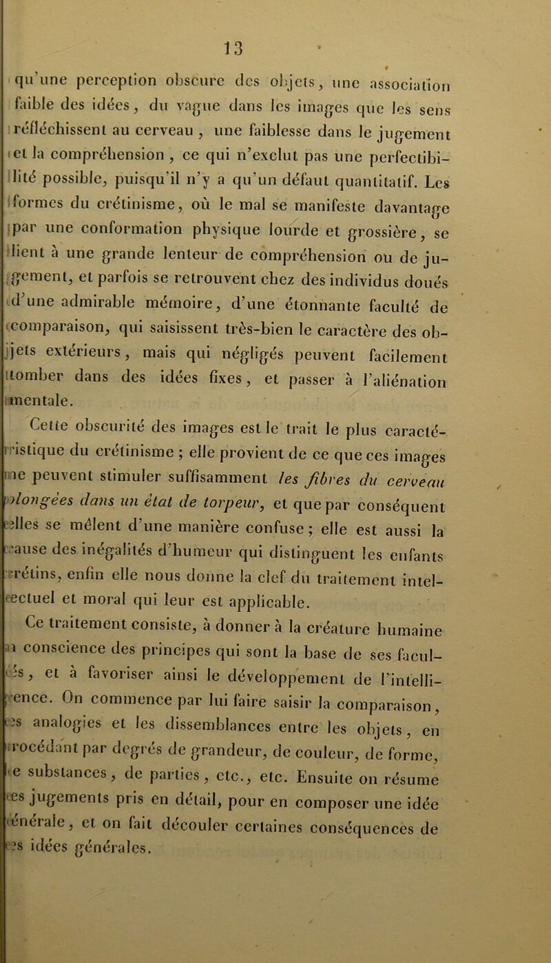 # qu'une perception obscure des objets, une association faible des idées, du vague dans les images que les sens réfléchissent au cerveau , une faiblesse dans le jugement et la compréhension , ce qui n’exclut pas une perfectibi- lité possible, puisqu'il n’y a qu’un défaut quantitatif. Les formes du crétinisme, où le mal se manifeste davantage par une conformation physique lourde et grossière, se lient à une grande lenteur de compréhension ou de ju- gement, et parfois se retrouvent chez des individus doués d’une admirable mémoire, d’une étonnante faculté de comparaison, qui saisissent très-bien le caractère des ob- jets extérieurs, mais qui négligés peuvent facilement [tomber dans des idées fixes, et passer à l’aliénation mentale. Cette obscurité des images est le trait le plus caracté- ristique du crétinisme ; elle provient de ce que ces images ne peuvent stimuler suffisamment les fibres du cerveau ])longèes dans un état de torpeur, et que par conséquent nlles se mêlent d’une manière confuse; elle est aussi la •ause des inégalités d'humeur qui distinguent les enfants retins, enfin elle nous donne la clef du traitement intel- lectuel et moral qui leur est applicable. Ce traitement consiste, à donner a la créature humaine .n conscience des principes qui sont la base de ses faeul- r*s, et a favoriser ainsi le développement de l’intellî- ; ence. On commence par lui faire saisir la comparaison, i3s analogies et les dissemblances entre les objets, en irocédant par degrés de grandeur, de couleur, de forme, e substances, de parties, etc., etc. Ensuite on résume es jugements pris en détail, pour en composer une idée tenéraie, et on fait découler certaines conséquences de >?s idées générales.