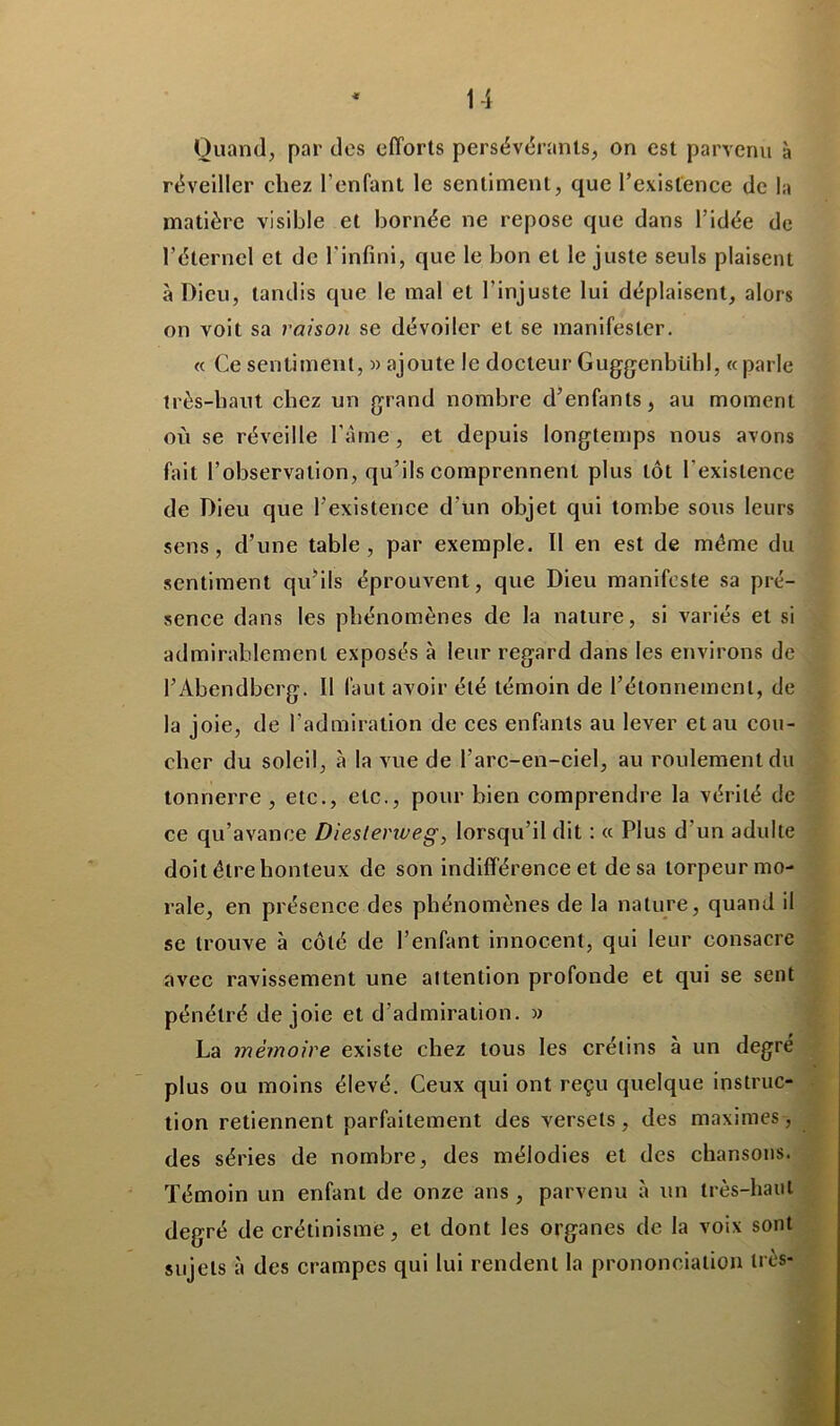 Quand, par des efforts persévérants, on est parvenu à réveiller chez l’enfant le sentiment, que l’existence de la matière visible et bornée ne repose que dans l’idée de l’éternel et de l'infini, que le bon et le juste seuls plaisent à Dieu, tandis que le mal et l'injuste lui déplaisent, alors on voit sa raison se dévoiler et se manifester. « Ce sentiment, » ajoute le docteur Guggenbühl, « parle très-haut chez un grand nombre d’enfants, au moment où se réveille l'àme, et depuis longtemps nous avons fait l’observation, qu’ils comprennent plus tôt l’existence de Dieu que l’existence d’un objet qui tombe sous leurs sens, d’une table, par exemple. Il en est de même du sentiment qu’ils éprouvent, que Dieu manifeste sa pré- sence dans les phénomènes de la nature, si variés et si admirablement exposés à leur regard dans les environs de l’Àbendberg. Il faut avoir été témoin de l’étonnement, de la joie, de l’admiration de ces enfants au lever et au cou- cher du soleil, à la vue de l’arc-en-ciel, au roulement du tonnerre , etc., etc., pour bien comprendre la vérité de ce qu’avance Diestenveg, lorsqu’il dit : « Plus d’un adulte doit être honteux de son indifférence et de sa torpeur mo- rale, en présence des phénomènes de la nature, quand il se trouve à côté de l’enfant innocent, qui leur consacre avec ravissement une attention profonde et qui se sent pénétré de joie et d’admiration. » La mémoire existe chez tous les crétins à un degré plus ou moins élevé. Ceux qui ont reçu quelque instruc- tion retiennent parfaitement des versets, des maximes, des séries de nombre, des mélodies et des chansons. Témoin un enfant de onze ans , parvenu à un très-haut degré de crétinisme, et dont les organes de la voix sont sujets à des crampes qui lui rendent la prononciation très-