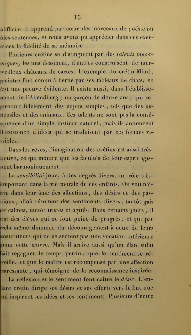difficile. Il apprend par cœur des morceaux de poésie ou des sentences, et nous avons pu apprécier dans ces exer- cices la fidélité de sa mémoire. Plusieurs crétins se distinguent par des talents méca- niques, les uns dessinent, d’autres construisent de mer- veilleux châteaux de cartes. L’exemple du crétin Mind, [peintre fort connu à Berne par ses tableaux de chats, en est une preuve évidente. Il existe aussi, dans l’établisse- ment de l’Abendberg, un garçon de douze ans, qui re- produit fidèlement des sujets simples, tels que des us- itensiles et des animaux. Ces talents ne sont pas la consé- quence d’un simple instinct naturel, mais ils annoncent Il’existence d’idées qui se traduisent par ces formes vi- sibles. Dans les rêves, l'imagination des crétins est aussi très- ,active, ce qui montre que les facultés de leur esprit agis- sent harmoniquement. La sensibilité joue, à des degrés divers, un rôle très- i mportant dans la vie morale de ces enfants. On voit naî- 3 re dans leur âme des affections, des désirs et des pas- sions , d’où résultent des sentiments divers, tantôt gais fît calmes, tantôt tristes et agités. Dans certains jours, il est des élèves qui ne font point de progrès , et qui par ■ela meme donnent du découragement à ceux de leurs instituteurs qui ne se sentent pas une vocation intérieure eour cette œuvre. Mais il arrive aussi qu’un élan subit ait regagner le temps perdu, que le sentiment se ré- veille, et que le maître est récompensé par une affection caressante, qui témoigne de la reconnaissance inspirée. La réflexion et le sentiment font naître le désir. L’en- ant crétin dirige ses désirs et ses efforts vers le but que ni inspirent ses idées et ses sentiments. Plusieurs d’entre