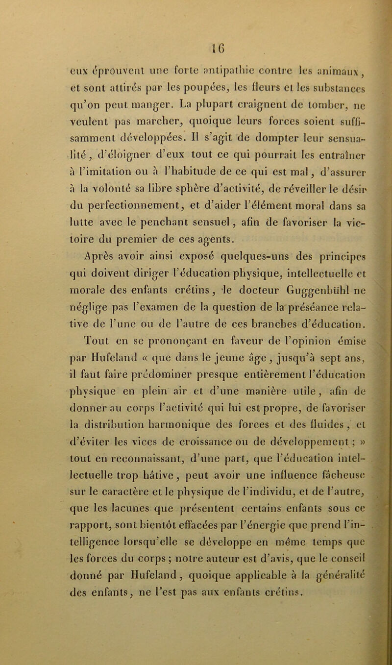 eux éprouvent une forte antipathie contre les animaux, et sont attirés par les poupées, les fleurs et les substances qu’on peut manger. La plupart craignent de tomber, ne veulent pas marcher, quoique leurs forces soient suffi- samment développées. Il s’agit de dompter leur sensua- lité, d’éloigner d’eux tout ce qui pourrait les entraîner à l’imitation ou à l’habitude de ce qui est mal, d’assurer «à la volonté sa libre sphère d’activité, de réveiller le désir du perfectionnement, et d’aider l’élément moral dans sa lutte avec le penchant sensuel, afin de favoriser la vic- toire du premier de ces agents. Après avoir ainsi exposé quelques-uns des principes qui doivent diriger l’éducation physique, intellectuelle et morale des enfants crétins, le docteur Guggenbiihl ne néglige pas l'examen de la question de la préséance rela- tive de l’une ou de l’autre de ces branches d’éducation. Tout en se prononçant en faveur de l’opinion émise par Hufeland « que dans le jeune âge, jusqu’à sept ans, il faut faire prédominer presque entièrement l’éducation physique en plein air et d’une manière utile, afin de donner au corps l’activité qui lui est propre, de favoriser la distribution harmonique des forces et des fluides, et d’éviter les vices de croissance ou de développement ; » tout en reconnaissant, d’une part, que l’éducation intel- lectuelle trop hâtive, peut avoir une influence fâcheuse sur le caractère et le physique de l’individu, et de l’autre, que les lacunes que présentent certains enfants sous ce rapport, sont bientôt effacées par l’énergie que prend l'in- telligence lorsqu’elle se développe en même temps que les forces du corps ; notre auteur est d’avis, que le conseil donné par Hufeland, quoique applicable à la généralité des enfants, ne l’est pas aux enfants crétins.