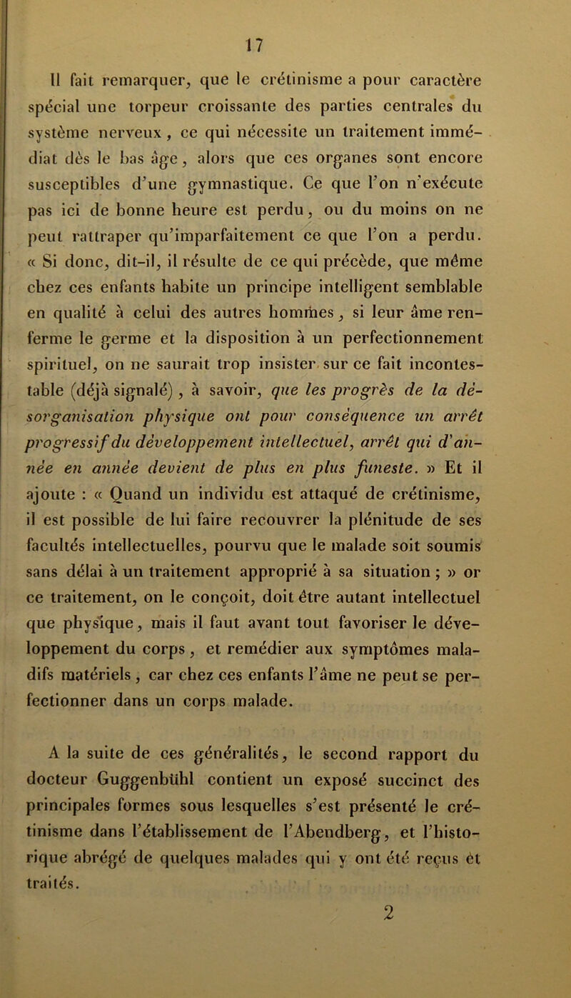 Il fait remarquer, que le crétinisme a pour caractère spécial une torpeur croissante des parties centrales du système nerveux , ce qui nécessite un traitement immé- diat dès le bas âge, alors que ces organes sont encore susceptibles d’une gymnastique. Ce que l’on n’exécute pas ici de bonne heure est perdu, ou du moins on ne peut rattraper qu’imparfaitement ce que l’on a perdu. « Si donc, dit-il, il résulte de ce qui précède, que môme chez ces enfants habite un principe intelligent semblable en qualité à celui des autres hommes, si leur âme ren- ferme le germe et la disposition à un perfectionnement spirituel, on ne saurait trop insister sur ce fait incontes- table (déjà signalé), à savoir, que les progrès de la dé- sorganisation physique ont pour conséquence un arrêt progressif du développement intellectuel, arrêt qui d'an- née en année devient de plus en plus funeste. » Et il ajoute : « Quand un individu est attaqué de crétinisme, il est possible de lui faire recouvrer la plénitude de ses facultés intellectuelles, pourvu que le malade soit soumis sans délai à un traitement approprié à sa situation ; » or ce traitement, on le conçoit, doit être autant intellectuel que physique, mais il faut avant tout favoriser le déve- loppement du corps, et remédier aux symptômes mala- difs matériels , car chez ces enfants l’âme ne peut se per- fectionner dans un corps malade. A la suite de ces généralités, le second rapport du docteur Guggenbühl contient un exposé succinct des principales formes sous lesquelles s’est présenté le cré- tinisme dans l’établissement de l’Abendberg, et l’histo- rique abrégé de quelques malades qui y ont été reçus èt traités. 2