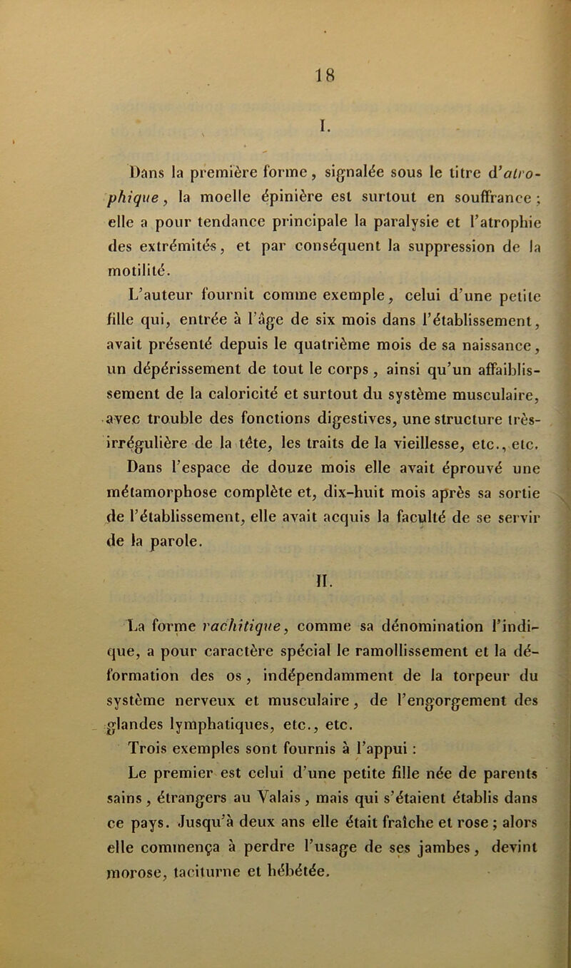 I. Dans la première forme, signalée sous le titre d’atro- phique, la moelle épinière est surtout en souffrance ; elle a pour tendance principale la paralysie et l’atrophie des extrémités, et par conséquent la suppression de la motilité. L’auteur fournit comme exemple, celui d’une petite fille qui, entrée à l’âge de six mois dans l’établissement, avait présenté depuis le quatrième mois de sa naissance, un dépérissement de tout le corps , ainsi qu’un affaiblis- sement de la caloricité et surtout du système musculaire, avec trouble des fonctions digestives, une structure très- irrégulière de la tête, les traits de la vieillesse, etc., etc. Dans l’espace de douze mois elle avait éprouvé une métamorphose complète et, dix-huit mois après sa sortie de l’établissement, elle avait acquis la faculté de se servir de la parole. II. La forme rachitique, comme sa dénomination l’indi- que, a pour caractère spécial le ramollissement et la dé- formation des os, indépendamment de la torpeur du système nerveux et musculaire, de l’engorgement des glandes lymphatiques, etc., etc. Trois exemples sont fournis à l’appui : Le premier est celui d’une petite fille née de parents sains, étrangers au Valais, mais qui s’étaient établis dans ce pays. Jusqu’à deux ans elle était fraîche et rose ; alors elle commença à perdre l’usage de ses jambes, devint morose, taciturne et hébétée.