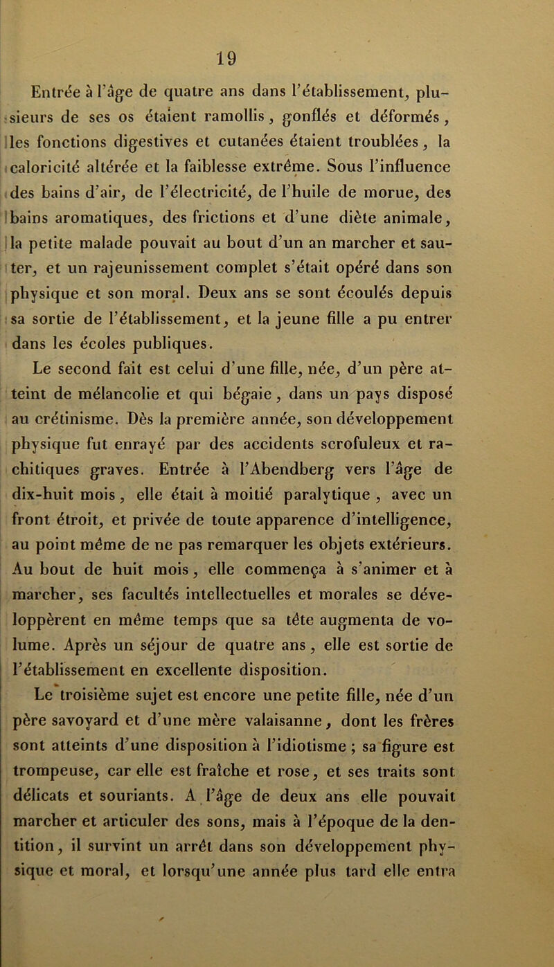 Entrée à l’âge de quatre ans dans l’établissement, plu- sieurs de ses os étaient ramollis, gonflés et déformés, les fonctions digestives et cutanées étaient troublées, la caloricité altérée et la faiblesse extrême. Sous l’influence des bains d’air, de l’électricité, de l’huile de morue, des bains aromatiques, des frictions et d’une diète animale, la petite malade pouvait au bout d’un an marcher et sau- ter, et un rajeunissement complet s’était opéré dans son physique et son moral. Deux ans se sont écoulés depuis sa sortie de l’établissement, et la jeune fille a pu entrer dans les écoles publiques. Le second fait est celui d'une fille, née, d’un père at- teint de mélancolie et qui bégaie, dans un pays disposé au crétinisme. Dès la première année, son développement physique fut enrayé par des accidents scrofuleux et ra- chitiques graves. Entrée à l’Abendberg vers l'âge de dix-huit mois, elle était à moitié paralytique , avec un front étroit, et privée de toute apparence d’intelligence, au point même de ne pas remarquer les objets extérieurs. Au bout de huit mois, elle commença à s’animer et à marcher, ses facultés intellectuelles et morales se déve- loppèrent en même temps que sa tête augmenta de vo- lume. Après un séjour de quatre ans, elle est sortie de l’établissement en excellente disposition. te Le troisième sujet est encore une petite fille, née d’un père savoyard et d’une mère valaisanne, dont les frères sont atteints d’une disposition à l’idiotisme ; sa figure est trompeuse, carelle est fraîche et rose, et ses traits sont délicats et souriants. A l’âge de deux ans elle pouvait marcher et articuler des sons, mais à l’époque de la den- tition, il survint un arrêt dans son développement phy- sique et moral, et lorsqu’une année plus tard elle entra