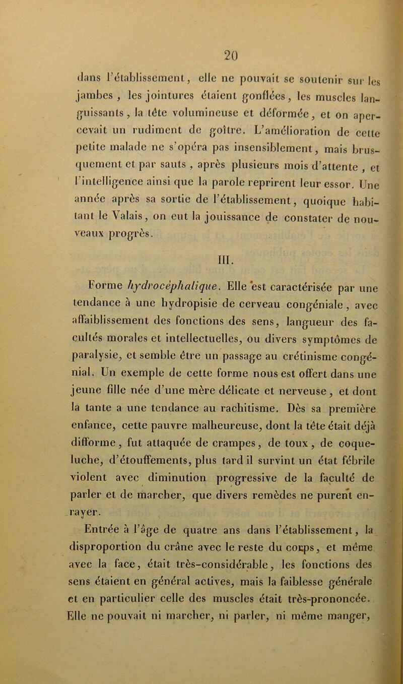 dans l’établissement, elle ne pouvait se soutenir sur les jambes, les jointures étaient gonflées, les muscles lan- guissants, la tête volumineuse et déformée, et on aper- cevait un rudiment de goitre. L’amélioration de cette petite malade ne s’opéra pas insensiblement, mais brus- quement et par sauts , après plusieurs mois d’attente , et l'intelligence ainsi que la parole reprirent leur essor. Une année après sa sortie de l’établissement, quoique habi- tant le Valais, on eut la jouissance de constater de nou- veaux progrès. III. Forme hydrocèphalique. Elle‘est caractérisée par une tendance à une liydropisie de cerveau congéniale, avec affaiblissement des fonctions des sens, langueur des fa- cultés morales et intellectuelles, ou divers symptômes de paralysie, et semble être un passage au crétinisme congé- nial. Un exemple de cette forme nous est offert dans une jeune fille née d’une mère délicate et nerveuse, et dont la tante a une tendance au rachitisme. Dès sa première enfance, cette pauvre malheureuse, dont la tête était déjà difforme , fut attaquée de crampes, de toux , de coque- luche, d’étouffements, plus tard il survint un état fébrile violent avec diminution progressive de la faculté de parler et de marcher, que divers remèdes ne purent en- rayer. Entrée à l’âge de quatre ans dans l’établissement, la disproportion du crâne avec le reste du coups, et même avec la face, était très-considérable, les fonctions des sens étaient en général actives, mais la faiblesse générale et en particulier celle des muscles était très-prononcée. Elle ne pouvait ni marcher, ni parler, ni même manger,