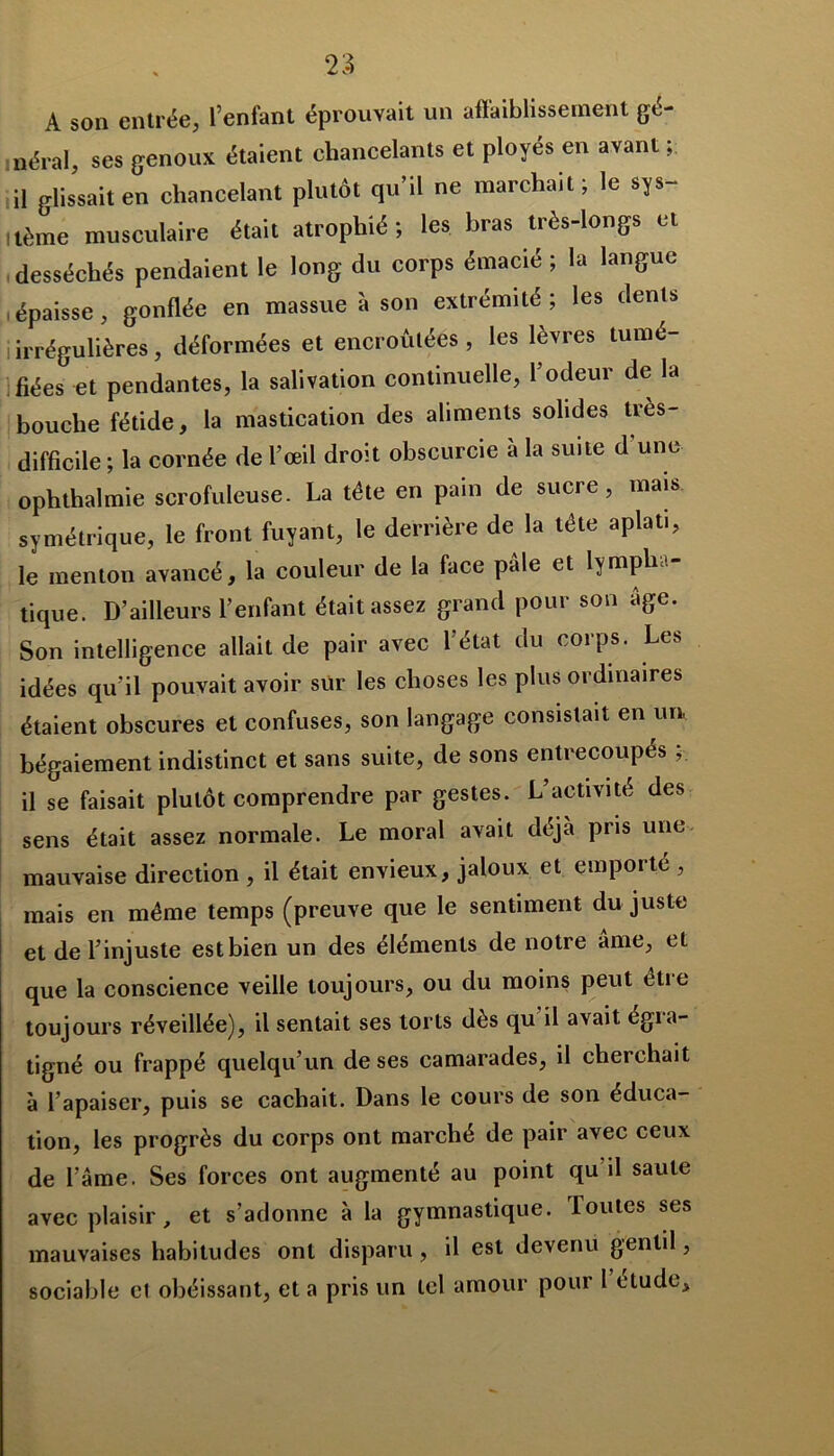 A son entrée, l’enfant éprouvait un affaiblissement gé- néral, ses genoux étaient chancelants et ployés en avant ; il glissait en chancelant plutôt qu’il ne marchait; le sys- itème musculaire était atrophié; les bras très-longs et desséchés pendaient le long du corps émacié ; la langue i épaisse , gonflée en massue à son extrémité; les dents irrégulières, déformées et encroûtées, les lèvres tumé- fiées et pendantes, la salivation continuelle, l’odeur de la bouche fétide, la mastication des aliments solides très- difficile ; la cornée de l’œil droit obscurcie a la suite d une oph thaï mie scrofuleuse. La tête en pain de sucre, mais symétrique, le front fuyant, le derrière de la tête aplat., le menton avancé, la couleur de la face pâle et lympha- tique. D’ailleurs l’enfant était assez grand pour son âge. Son intelligence allait de pair avec l’état du corps. Les idées qu’il pouvait avoir sur les choses les plus ordinaires étaient obscures et confuses, son langage consistait en un, bégaiement indistinct et sans suite, de sons entrecoupés ; il se faisait plutôt comprendre par gestes. L’activité des sens était assez normale. Le moral avait déjà pris une mauvaise direction , il était envieux, jaloux et emporté , mais en même temps (preuve que le sentiment du juste et de l’injuste estbien un des éléments de notre âme, et que la conscience veille toujours, ou du moins peut être toujours réveillée), il sentait ses torts dès qu il avait égra- tigné ou frappé quelqu’un de ses camarades, il cherchait à l’apaiser, puis se cachait. Dans le cours de son éduca- tion, les progrès du corps ont marché de pair avec ceux de l’âme. Ses forces ont augmenté au point qu il saule avec plaisir, et s’adonne à la gymnastique. Toutes ses mauvaises habitudes ont disparu, il est devenu gentil, sociable et obéissant, et a pris un tel amour pour 1 étude.
