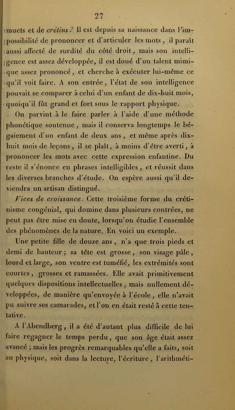 muets et de crétins P 11 est depuis sa naissance dans l’im- possibilité de prononcer et d’articuler les mots, il paraît aussi affecté de surdité du côté droit, mais son intelli- gence est assez développée, il est doué d’un talent mimi- que assez prononcé, et cherche à exécuter lui-même ce qu’il voit faire. A son entrée, l’état de son intelligence pouvait se comparer à celui d’un enfant de dix-huit mois, quoiqu’il fût grand et fort sous le rapport physique. On parvint à le faire parler à l’aide d’une méthode phonétique soutenue, mais il conserva longtemps le bé- gaiement d’un enfant de deux ans , et même après dix- huit mois de leçons, il se plaît, à moins d’être averti, à prononcer les mots avec celte expression enfantine. Du reste il s’énonce en phrases intelligibles , et réussit dans les diverses branches d’étude. On espère aussi qu’il de- viendra un artisan distingué. Vices de croissance. Cette troisième forme du créti- nisme congénial, qui domine dans plusieurs contrées, ne peut pas être mise en doute, lorsqu’on étudie l’ensemble des phénomènes de la nature. En voici un exemple. Une petite fille de douze ans , n’a que trois pieds et demi de hauteur ; sa tête est grosse, son visage pâle, lourd et large, son ventre est tuméfié, les extrémités sont courtes, grosses et ramassées. Elle avait primitivement quelques dispositions intellectuelles, mais nullement dé- veloppées, de manière qu’envoyée à l’école, elle n’avait pu suivre ses camarades, et l’on en était resté à celte ten- tative. A l’Abendberg, il a été d’autant plus difficile de lui faire regagner le temps perdu, que son âge était assez avancé ; mais les progrès remarquables qu’elle a faits, soit au physique, soit dans la lecture, l’écriture, l’arithméti-