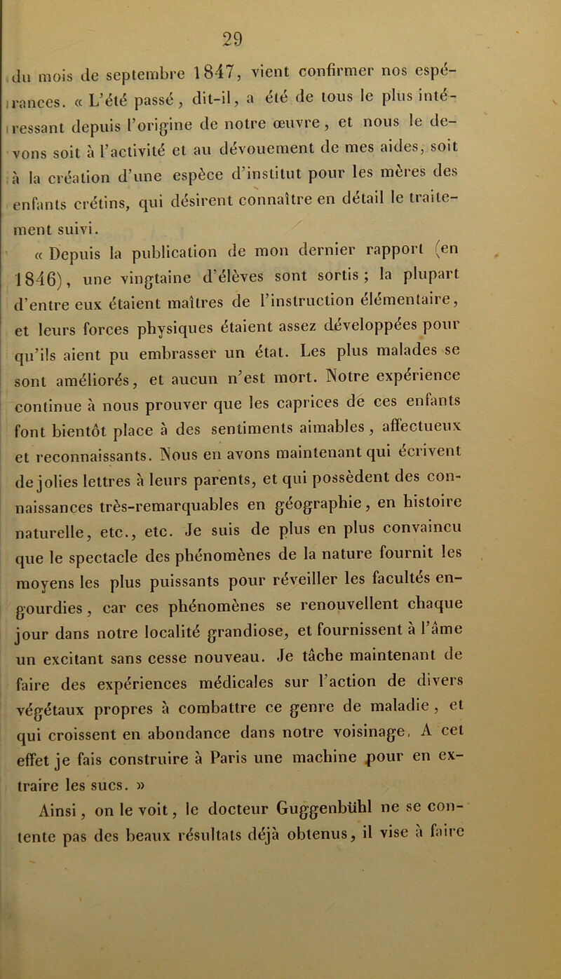 du mois de septembre 1847, vient confirmer nos espé- rances. « L’été passé, dit-il, a été de tous le plus inté- ressant depuis l’origine de notre œuvre, et nous le de- vons soit à l’activité et au dévouement de mes aides, soit à la création d’une espèce d’institut pour les mères des enfants crétins, qui désirent connaître en détail le traite- ment suivi. « Depuis la publication de mon dernier rapport (en 1846), une vingtaine d’élèves sont sortis; la plupart d’entre eux étaient maîtres de l’instruction élémentaire, et leurs forces physiques étaient assez développées pour qu’ils aient pu embrasser un état. Les plus malades se sont améliorés, et aucun n’est mort. Notre expérience continue à nous prouver que les caprices de ces enfants font bientôt place à des sentiments aimables, affectueux et reconnaissants. Nous en avons maintenant qui eciivent de jolies lettres à leurs parents, et qui possèdent des con- naissances très-remarquables en géographie, en histoire naturelle, etc., etc. Je suis de plus en plus convaincu que le spectacle des phénomènes de la nature fournit les moyens les plus puissants pour réveiller les facultés en- gourdies , car ces phénomènes se renouvellent chaque jour dans notre localité grandiose, et fournissent à l’ame un excitant sans cesse nouveau. Je tâche maintenant de faire des expériences médicales sur l'action de divers végétaux propres à combattre ce genre de maladie , et qui croissent en abondance dans notre voisinage, A cet effet je fais construire à Paris une machine pour en ex- traire les sucs. » Ainsi, on le voit, le docteur Guggenbiihl ne se con- tente pas des beaux résultats déjà obtenus, il vise a faire