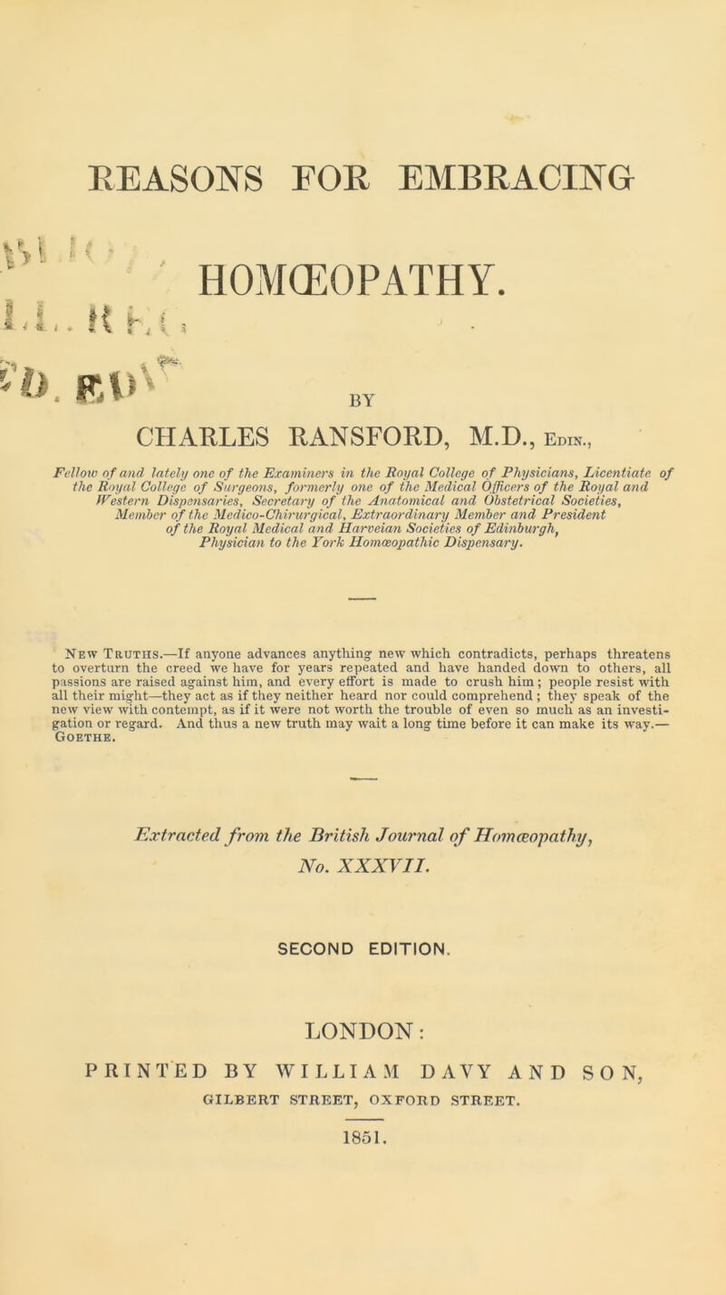 REASONS FOR EMBRACING HOMOEOPATHY. BY CHARLES RANSFORD, M.D., e™.., Fellow of and lately one of the Examiners in the Royal College of Physicians, Licentiate of the Royal College of Surgeons, formerly one of the Medical Officers of the Royal and Western Dispensaries, Secretary of the Anatomical and Obstetrical Societies, Member of the Medico-Chirurgical, Extraordinary Member and President of the Royal Medical and Harveian Societies of Edinburgh, Physician to the York Homoeopathic Dispensary. New Truths.—If anyone advances anything new which contradicts, perhaps threatens to overturn the creed we have for years repeated and have handed down to others, all passions are raised against him, and every effort is made to crush him; people resist with all their might—they act as if they neither heard nor could comprehend ; they speak of the new view with contempt, as if it were not worth the trouble of even so much as an investi- gation or regard. And thus a new truth may wait a long time before it can make its way.— Goethe. PRINTED BY WILLIAM DAVY AND SON, Extracted from the British Journal of Homoeopathy, No. XXXVII. SECOND EDITION. LONDON: GILBERT STREET, OXFORD STREET. 1851.