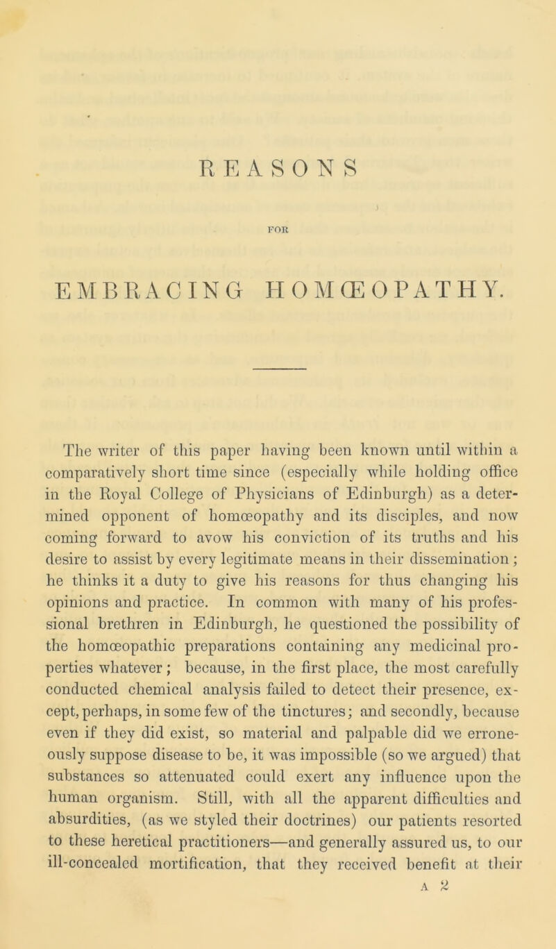 REASONS FOR EMBRACING HOMOEOPATHY. The writer of this paper having been known until within a comparatively short time since (especially while holding office in the Royal College of Physicians of Edinburgh) as a deter- mined opponent of homoeopathy and its disciples, and now coming forward to avow his conviction of its truths and his desire to assist by every legitimate means in their dissemination ; he thinks it a duty to give his reasons for thus changing his opinions and practice. In common with many of his profes- sional brethren in Edinburgh, he questioned the possibility of the homoeopathic preparations containing any medicinal pro- perties whatever; because, in the first place, the most carefully conducted chemical analysis failed to detect their presence, ex- cept, perhaps, in some few of the tinctures; and secondly, because even if they did exist, so material and palpable did we errone- ously suppose disease to be, it was impossible (so we argued) that substances so attenuated could exert any influence upon the human organism. Still, with all the apparent difficulties and absurdities, (as we styled their doctrines) our patients resorted to these heretical practitioners—and generally assured us, to our ill-concealcd mortification, that they received benefit at their a 2