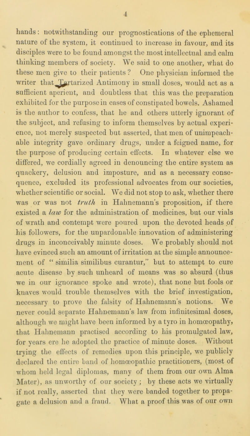 hands: notwithstanding our prognostications of the ephemeral nature of the system, it continued to increase in favour, and its disciples were to he found amongst the most intellectual and calm thinking members of society. We said to one another, what do these men give to their patients ? One physician informed the writer that. Ta.vr.nrisod Antimony in small doses, would act as a sufficient aperient, and doubtless that this was the preparation exhibited for the purpose in cases of constipated bowels. Ashamed is the author to confess, that he and others utterly ignorant of the subject, and refusing to inform themselves by actual experi- ence, not merely suspected but asserted, that men of unimpeach- able integrity gave ordinary drugs, under a feigned name, for the purpose of producing certain effects. In whatever else we differed, we cordially agreed in denouncing the entire system as quackery, delusion and imposture, and as a necessary conse- quence, excluded its professional advocates from our societies, whether scientific or social. We did not stop to ask, whether there was or was not truth in Hahnemann’s proposition, if there existed a law for the administration of medicines, but our vials of wrath and contempt were poured upon the devoted heads of his followers, for the unpardonable innovation of administering drugs in inconceivably minute doses. We probably should not have evinced such an amount of irritation at the simple announce- ment of “ similia similibus curantur,” but to attempt to cure acute disease by such unheard of means was so absurd (thus we in our ignorance spoke and wrote), that none but fools or knaves would trouble themselves with the brief investigation, necessary to prove the falsity of Hahnemann’s notions. We never could separate Hahnemann’s law from infinitesimal doses, although we might have been informed by a tyro in homoeopathy, that Hahnemann practised according to his promulgated law, for years ere he adopted the practice of minute doses. Without trying the effects of remedies upon this principle, Ave publicly declared the entire band of homoeopathic practitioners, (most of whom held legal diplomas, many of them from our own Alma Mater), as unworthy of our society ; by these acts we virtually if not really, asserted that they were banded together to propa- gate a delusion and a fraud. What a proof this was of our own