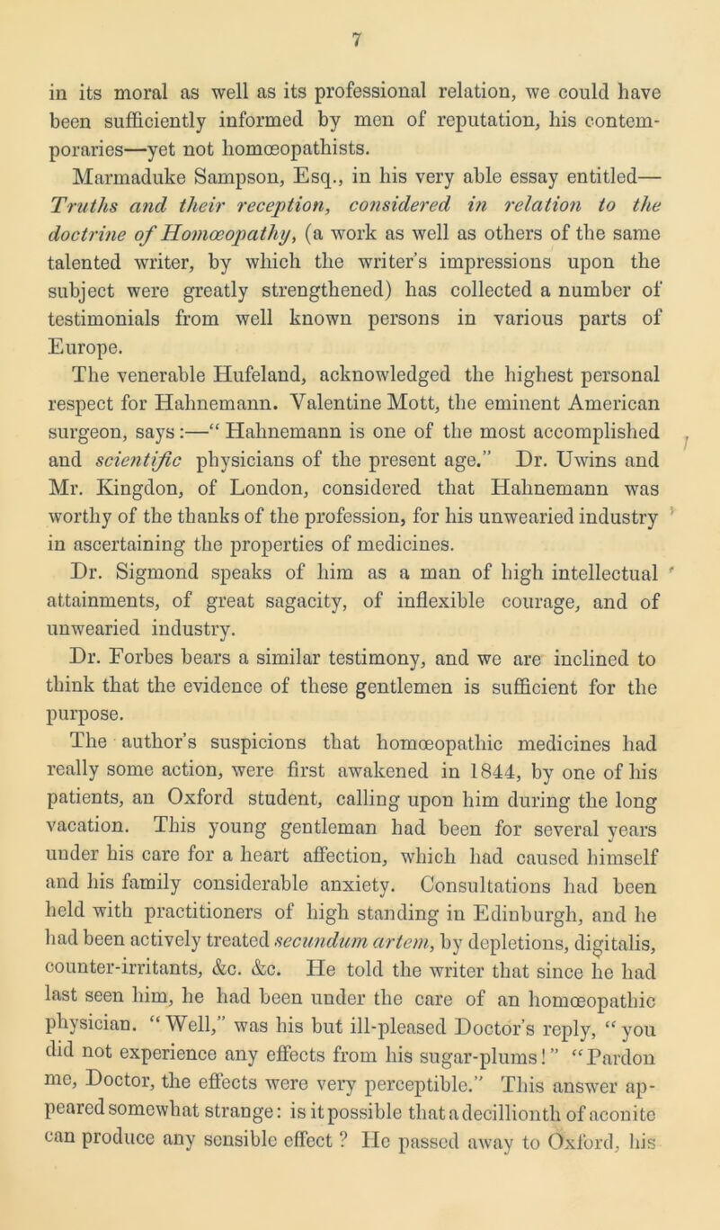 in its moral as well as its professional relation, we could have been sufficiently informed by men of reputation, bis contem- poraries—yet not liomceopathists. Marmaduke Sampson, Esq., in bis very able essay entitled— Truths and their reception, considered in relation to the doctrine of Homoeopathy, (a work as well as others of the same talented writer, by which the writer’s impressions upon the subject were greatly strengthened) has collected a number of testimonials from well known persons in various parts of Europe. The venerable Hufeland, acknowledged the highest personal respect for Hahnemann. Valentine Mott, the eminent American surgeon, says:—“ Hahnemann is one of the most accomplished and scientific physicians of the present age.” Dr. Uwins and Mr. Kingdon, of London, considered that Hahnemann was worthy of the thanks of the profession, for his unwearied industry in ascertaining the properties of medicines. Dr. Sigmond speaks of him as a man of high intellectual ' attainments, of great sagacity, of inflexible courage, and of unwearied industry. Dr. Forbes bears a similar testimony, and we are inclined to think that the evidence of these gentlemen is sufficient for the purpose. The author’s suspicions that homoeopathic medicines had really some action, were first awakened in 1844, by one of his patients, an Oxford student, calling upon him during the long vacation. This young gentleman had been for several years under his care for a heart affection, which had caused himself and his family considerable anxiety. Consultations had been held with practitioners of high standing in Edinburgh, and he had been actively treated secundum cirtcm, by depletions, digitalis, counter-irritants, &c. &c. He told the writer that since he had last seen him, he had been under the care of an homoeopathic physician. “Well,” was his but ill-pleased Doctor’s reply, “you did not experience any effects from his sugar-plums!” “Pardon me, Doctor, the effects were very perceptible.” This answer ap- peared somewhat strange: is it possible thatadecillionth of aconite can produce any sensible effect ? lie passed away to Oxford, his
