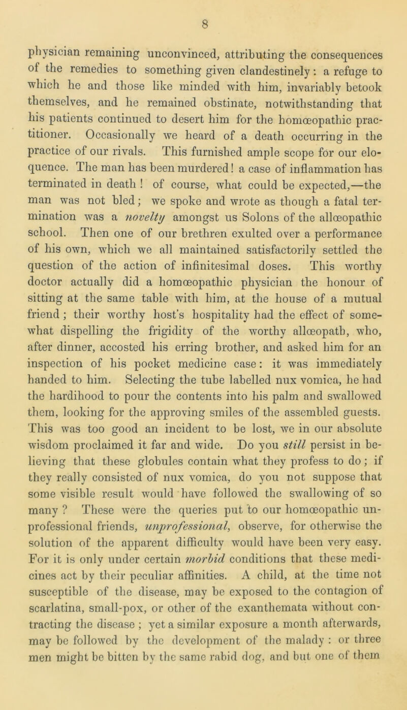 physician remaining unconvinced, attributing the consequences of the remedies to something given clandestinely: a refuge to which he and those like minded with him, invariably betook themselves, and lie remained obstinate, notwithstanding that his patients continued to desert him for the homoeopathic prac- titioner. Occasionally we heard of a death occurring in the practice of our rivals. This furnished ample scope for our elo- quence. The man has been murdered! a case of inflammation has terminated in death ! of course, what could be expected,—the man was not bled; we spoke and wrote as though a fatal ter- mination was a novelty amongst us Solons of the alloeopathic school. Then one of our brethren exulted over a performance of his own, which we all maintained satisfactorily settled the question of the action of infinitesimal doses. This worthy doctor actually did a homoeopathic physician the honour of sitting at the same table with him, at the house of a mutual friend ; their worthy host’s hospitality had the effect of some- what dispelling the frigidity of the worthy alloeopath, who, after dinner, accosted his erring brother, and asked him for an inspection of his pocket medicine case: it was immediately handed to him. Selecting the tube labelled nux vomica, he had the hardihood to pour the contents into his palm and swallowed them, looking for the approving smiles of the assembled guests. This was too good an incident to be lost, we in our absolute wisdom proclaimed it far and wide. Do you still persist in be- lieving that these globules contain what they profess to do; if they really consisted of nux vomica, do you not suppose that some visible result would have followed the swallowing of so many ? These were the queries put to our homoeopathic un- professional friends, unprofessional, observe, for otherwise the solution of the apparent difficulty would have been very easy. For it is only under certain morbid conditions that these medi- cines act by their peculiar affinities. A child, at the time not susceptible of the disease, may be exposed to the contagion of scarlatina, small-pox, or other of the exanthemata without con- tracting the disease ; yet a similar exposure a month afterwards, may be followed by the development of the malady : or three men might be bitten by the same rabid dog, and but one of them