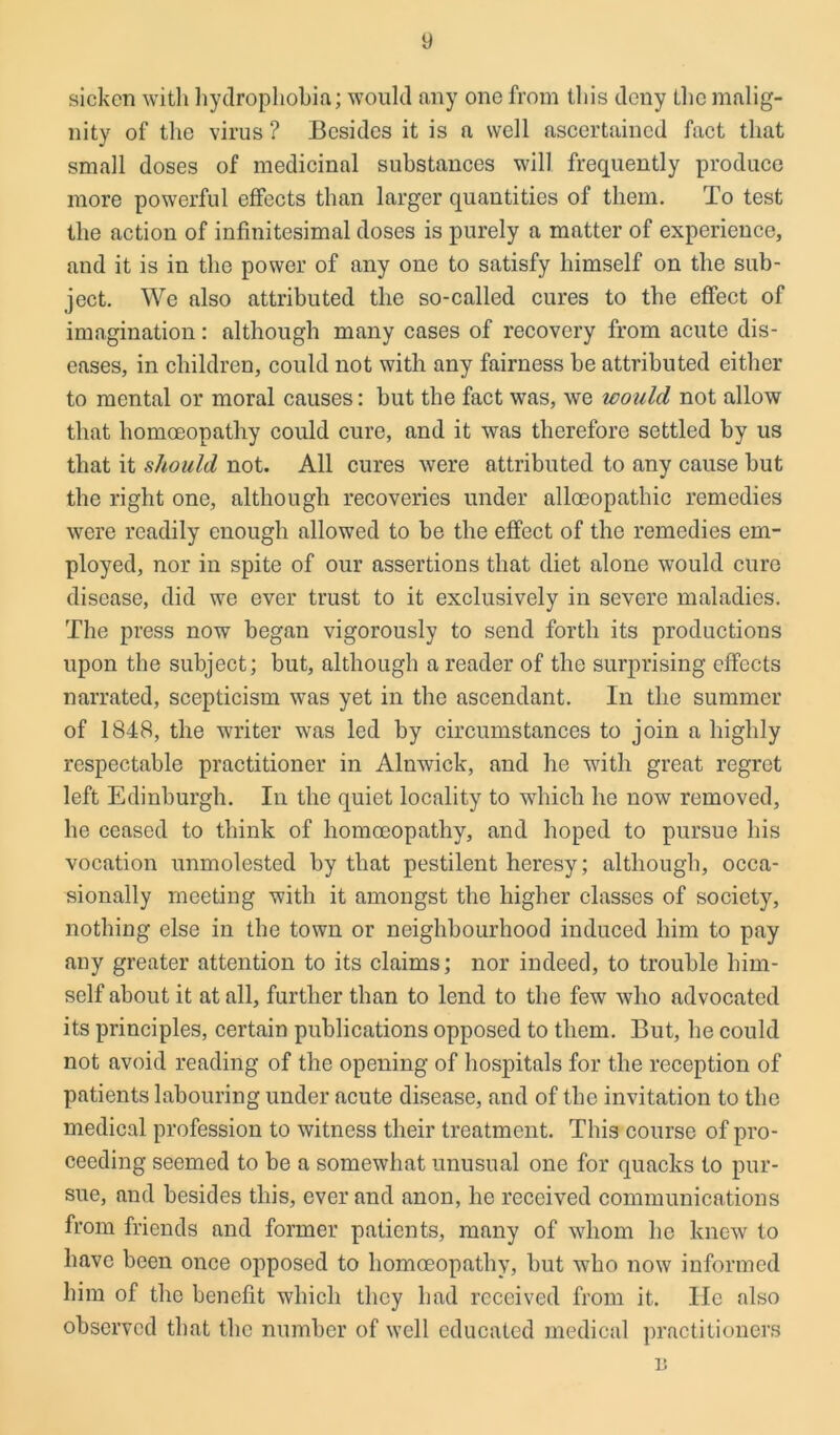sicken with hydrophobia; would any one from this deny the malig- nity of the virus ? Besides it is a well ascertained fact that small doses of medicinal substances will frequently produce more powerful effects than larger quantities of them. To test the action of infinitesimal doses is purely a matter of experience, and it is in the power of any one to satisfy himself on the sub- ject. We also attributed the so-called cures to the effect of imagination: although many cases of recovery from acute dis- eases, in children, could not with any fairness be attributed either to mental or moral causes: but the fact was, we would not allow that homoeopathy could cure, and it was therefore settled by us that it should not. All cures were attributed to any cause but the right one, although recoveries under alloeopathic remedies were readily enough allowed to be the effect of the remedies em- ployed, nor in spite of our assertions that diet alone -would cure disease, did we ever trust to it exclusively in severe maladies. The press now began vigorously to send forth its productions upon the subject; but, although a reader of the surprising effects narrated, scepticism wTas yet in the ascendant. In the summer of 1848, the writer was led by circumstances to join a highly respectable practitioner in Alnwick, and he with great regret left Edinburgh. In the quiet locality to which he now removed, he ceased to think of homoeopathy, and hoped to pursue his vocation unmolested by that pestilent heresy; although, occa- sionally meeting with it amongst the higher classes of society, nothing else in the town or neighbourhood induced him to pay any greater attention to its claims; nor indeed, to trouble him- self about it at all, further than to lend to the few who advocated its principles, certain publications opposed to them. But, he could not avoid reading of the opening of hospitals for the reception of patients labouring under acute disease, and of the invitation to the medical profession to witness their treatment. This course of pro- ceeding seemed to be a somewhat unusual one for quacks to pur- sue, and besides this, ever and anon, he received communications from friends and former patients, many of whom he knew to have been once opposed to homoeopathy, but who now informed him of the benefit which they had received from it. He also observed that the number of well educated medical practitioners n