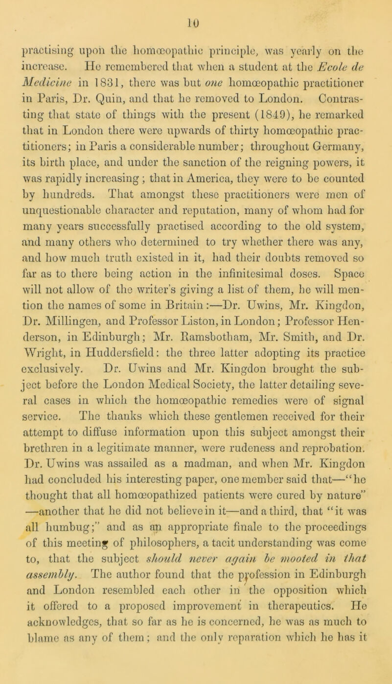 practising upon tlie liomoeopatliic principle, was yearly on the increase. He remembered that when a student at the Ecole de Medicine in 1831, there was but one homoeopathic practitioner in Paris, Dr. Quin, and that he removed to London. Contras- ting that state of things with the present (1849), he remarked that in London there were upwards of thirty homoeopathic prac- titioners; in Paris a considerable number; throughout Germany, its birth place, and under the sanction of the reigning powers, it was rapidly increasing ; that in America, they were to be counted by hundreds. That amongst these practitioners were men of unquestionable character and reputation, many of whom had for many years successfully practised according to the old system, and many others who determined to try whether there was any, and how much truth existed in it, had their doubts removed so far as to there being action in the infinitesimal doses. Space will not allow of the writer’s giving a list of them, he will men- tion the names of some in Britain :—Dr. Uwins, Mr. Ivingdon, Dr. Millingen, and Professor Liston, in London; Professor Hen- derson, in Edinburgh; Mr. Itamsbotham, Mr. Smith, and Dr. Wright, in Huddersfield: the three latter adopting its practice exclusively. Dr. Uwins and Mr. Kiugdon brought the sub- ject before the London Medical Society, the latter detailing seve- ral cases in which the homoeopathic remedies were of signal service. The thanks which these gentlemen received for their attempt to diffuse information upon this subject amongst their brethren in a legitimate manner, were rudeness and reprobation. Dr. Uwins was assailed as a madman, and when Mr. Kingdon had concluded his interesting paper, one member said that—“he thought that all homceopathized patients were cured by nature” —another that he did not believe in it—and a third, that “it was all humbug;” and as an appropriate finale to the proceedings of this meeting of philosophers, a tacit understanding was come to, that the subject should never again be mooted in that assemblg. The author found that the profession in Edinburgh and London resembled each other in the opposition which it offered to a proposed improvement in therapeutics. Pie acknowledges, that so far as he is concerned, he was as much to blame as any of them; and the only reparation which he has it