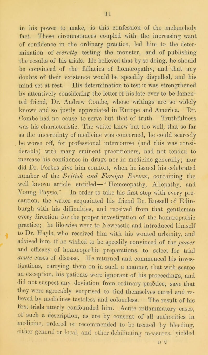 in his power to make, is this confession of the melancholy fact. These circumstances coupled with the increasing want of confidence in the ordinary practice, led him to the deter- mination of secretly testing the monster, and of publishing the results of his trials. He believed that by so doing, he should be convinced of the fallacies of homoeopathy, and that any doubts of their existence would be speedily dispelled, and his mind set at rest. His determination to test it was strengthened by attentively considering the letter of his late ever to be lamen- ted friend, Dr. Andrew Combe, whose writings are so widely known and so justly appreciated in Europe and America. Dr. Combe had no cause to serve but that of truth. Truthfulness was his characteristic. The writer knew but too well, that so far as the uncertainty of medicine was concerned, he could scarcely be worse off, for professional intercourse (and this was consi- derable) with many eminent practitioners, had not tended to increase his confidence in drugs nor in medicine generally; nor did Dr. Forbes give him comfort, when he issued his celebrated number of the British and Foreign Review, containing the well known article entitled—“Homoeopathy, Allopathy, and Young Physic.” In order to take his first step with every pre- caution, the writer acquainted his friend Dr. Russell of Edin- burgh with his difficulties, and received from that gentleman every direction for the proper investigation of the homoeopathic practice; he likewise went to Newcastle and introduced himself to Dr. Hayle, who received him with his wonted urbanity, and advised him, if he wished to be speedily convinced of thepower and efficacy of homoeopathic preparations, to select for trial acute cases of disease. IPe returned and commenced his inves- tigations, carrying them on in such a manner, that with scarce an exception, his patients were ignorant of his proceedings, and did not suspect any deviation from ordinary practice, save that they were agreeably surprised to find themselves cured and re- lieved by medicines tasteless and colourless. The result of his first trials utterly confounded him. Acute inflammatory cases, of such a description, as are by consent of all authorities in medicine, ordered or recommended to be treated by bleeding, either general or local, and other debilitating measures, yielded