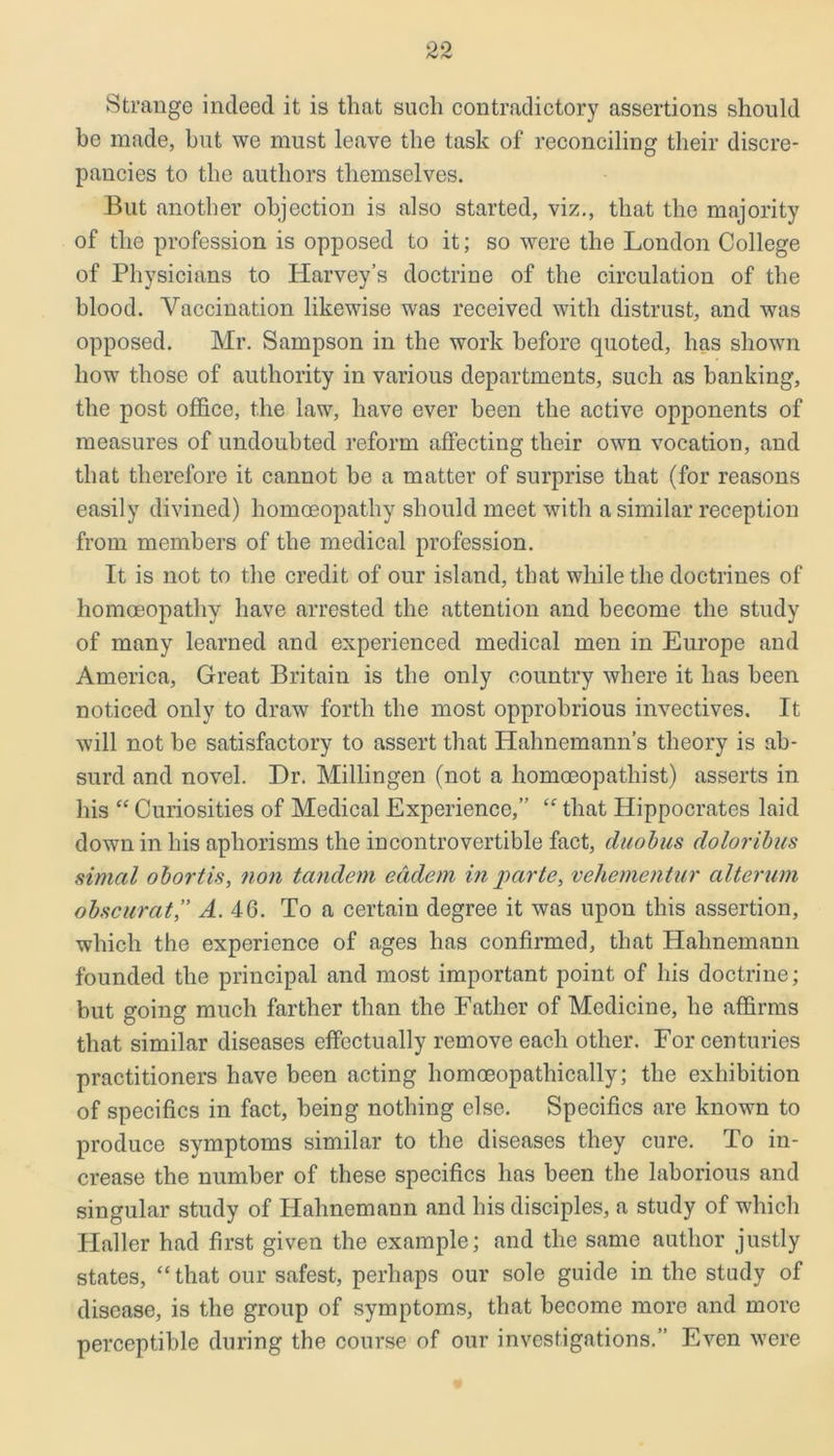 Strange indeed it is that such contradictory assertions should be made, hut we must leave the task of reconciling their discre- pancies to the authors themselves. But another objection is also started, viz., that the majority of the profession is opposed to it; so were the London College of Physicians to Harvey’s doctrine of the circulation of the blood. Vaccination likewise was received with distrust, and was opposed. Mr. Sampson in the work before quoted, has shown how those of authority in various departments, such as banking, the post office, the law, have ever been the active opponents of measures of undoubted reform affecting their own vocation, and that therefore it cannot be a matter of surprise that (for reasons easily divined) homoeopathy should meet with a similar reception from members of the medical profession. It is not to the credit of our island, that while the doctrines of homoeopathy have arrested the attention and become the study of many learned and experienced medical men in Europe and America, Great Britain is the only country where it has been noticed only to draw forth the most opprobrious invectives. It will not be satisfactory to assert that Hahnemann’s theory is ab- surd and novel. Hr. Millingen (not a liomceopathist) asserts in his “ Curiosities of Medical Experience,” t<r that Hippocrates laid down in his aphorisms the incontrovertible fact, duobus doloribus simal obortis, non tandem eddem in parte, veliementur alterum obscurat,” A. 46. To a certain degree it was upon this assertion, which the experience of ages has confirmed, that Hahnemann founded the principal and most important point of his doctrine; but going much farther than the Father of Medicine, he affirms that similar diseases effectually remove each other. For centuries practitioners have been acting homoeopathically; the exhibition of specifics in fact, being nothing else. Specifics are known to produce symptoms similar to the diseases they cure. To in- crease the number of these specifics has been the laborious and singular study of Hahnemann and his disciples, a study of which Haller had first given the example; and the same author justly states, “ that our safest, perhaps our sole guide in the study of disease, is the group of symptoms, that become more and more perceptible during the course of our investigations.” Even were