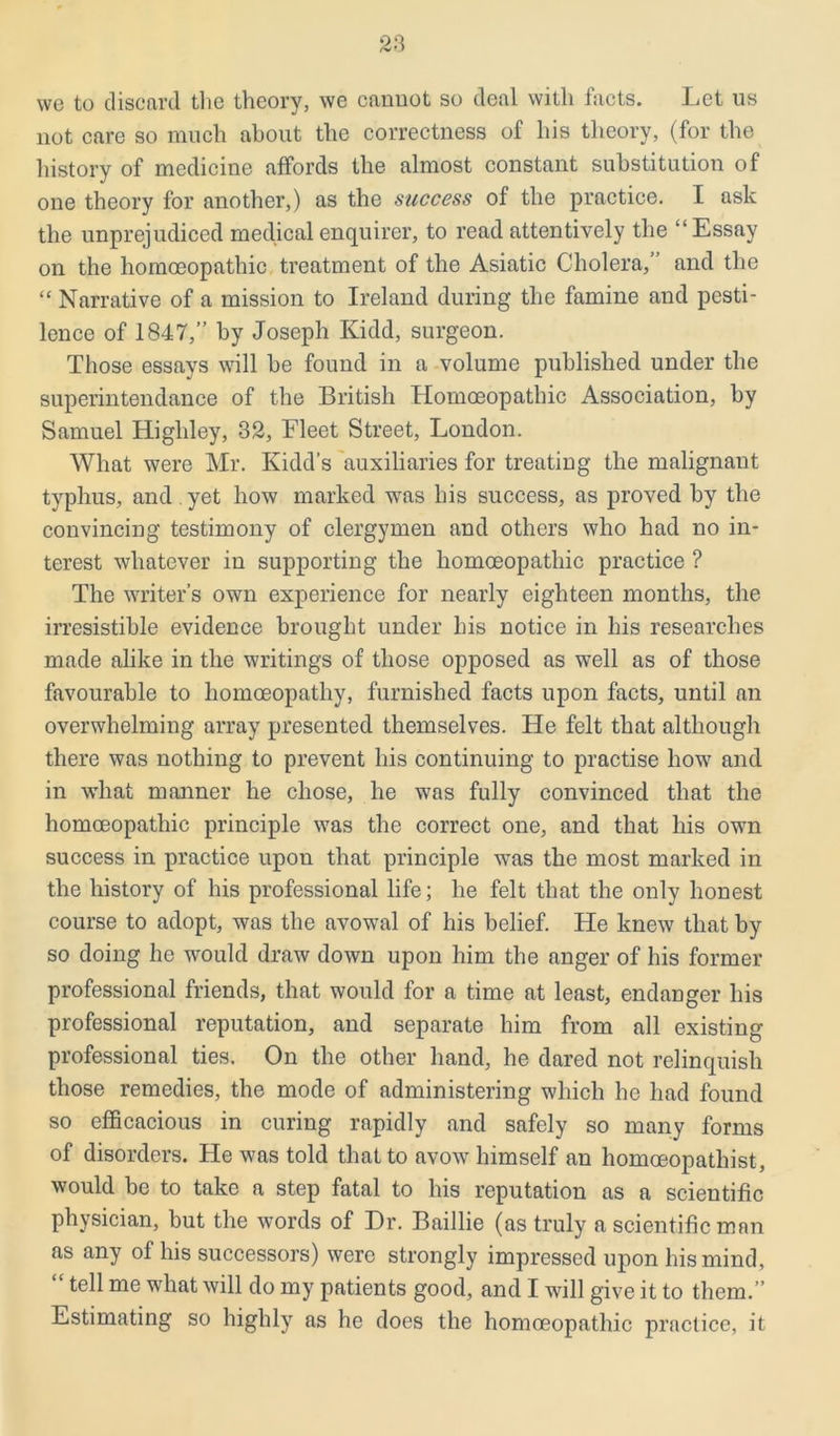 we to discard the theory, we cannot so deal with facts. Let us not care so much about the correctness of his theory, (for the history of medicine affords the almost constant substitution of one theory for another,) as the success of the practice. I ask the unprejudiced medical enquirer, to read attentively the “Essay on the homoeopathic treatment of the Asiatic Cholera,’ and the “ Narrative of a mission to Ireland during the famine and pesti- lence of 1847,” by Joseph Kidd, surgeon. Those essays will be found in a volume published under the superintendance of the British Homoeopathic Association, by Samuel Higliley, 32, Fleet Street, London. What were Mr. Kidd’s auxiliaries for treating the malignant typhus, and yet how marked was his success, as proved by the convincing testimony of clergymen and others who had no in- terest whatever in supporting the homoeopathic practice ? The writer’s own experience for nearly eighteen months, the irresistible evidence brought under his notice in his researches made alike in the writings of those opposed as well as of those favourable to homoeopathy, furnished facts upon facts, until an overwhelming array presented themselves. He felt that although there was nothing to prevent his continuing to practise how and in what manner he chose, he was fully convinced that the homoeopathic principle was the correct one, and that his own success in practice upon that principle was the most marked in the history of his professional life; he felt that the only honest course to adopt, was the avowal of his belief. He knew that by so doing he would draw down upon him the anger of his former professional friends, that would for a time at least, endanger his professional reputation, and separate him from all existing professional ties. On the other hand, he dared not relinquish those remedies, the mode of administering which he had found so efficacious in curing rapidly and safely so many forms of disorders. He was told that to avow himself an liomoeopathist, would be to take a step fatal to his reputation as a scientific physician, but the words of Dr. Baillie (as truly a scientific man as any of his successors) were strongly impressed upon his mind, tell me what will do my patients good, and I will give it to them.” Estimating so highly as he does the homoeopathic practice, it