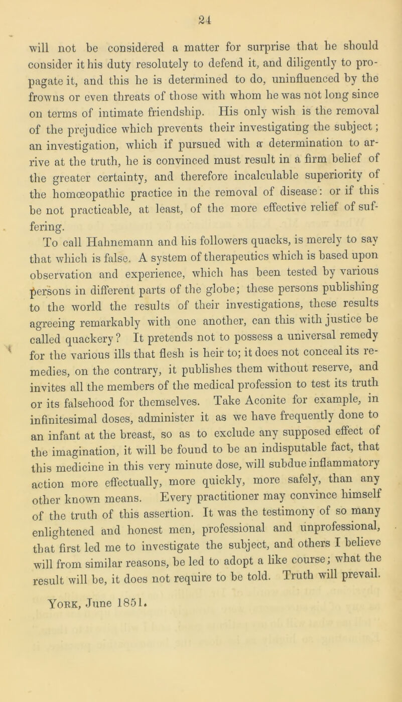 will not be considered a matter for surprise that be should consider it his duty resolutely to defend it, and diligently to pro- pagate it, and this he is determined to do, uninfluenced by the frowus or even threats of those with whom he was not long since on terms of intimate friendship. His only wish is the removal of the prejudice which prevents their investigating the subject; an investigation, which if pursued with a determination to ar- rive at the truth, he is convinced must result in a firm belief of the greater certainty, and therefore incalculable superiority of the homoeopathic practice in the removal of disease: or if this be not practicable, at least, of the more effective relief of suf- fering. To call Hahnemann and his followers quacks, is merely to say that which is false. A system of therapeutics which is based upon observation and experience, which has been tested by various persons in different parts of the globe; these persons publishing to the world the results of their investigations, these results agreeing remarkably with one another, can this with justice be called quackery ? It pretends not to possess a universal remedy for the various ills that flesh is heir to; it does not conceal its re- medies, on the contrary, it publishes them without reserve, and invites all the members of the medical profession to test its tiutli or its falsehood for themselves. Take Aconite for example, in infinitesimal doses, administer it as we have frequently done to an infant at the breast, so as to exclude any supposed effect of the imagination, it will be found to be an indisputable fact, that this medicine in this very minute dose, will subdue inflammatory action more effectually, more quickly, more safely, than any other known means. Every practitioner may convince himself of the truth of this assertion. It was the testimony of so many enlightened and honest men, professional and unprofessional, that first led me to investigate the subject, and others I believe will from similar reasons, be led to adopt a like course ; what the result will be, it does not require to be told. Truth will prevail. York, June 1851.