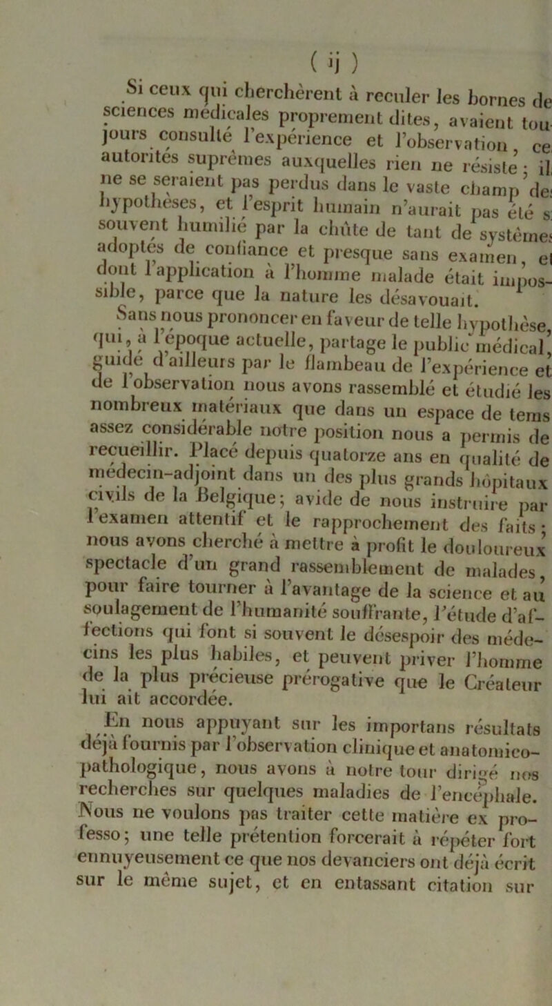 Si ceux C|U1 clierchèrent à reculer les bornes de sciences medicales proprement dites, avaient tou jours consulte 1 expérience et l’observation ce, autorités suprêmes auxquelles rien ne résiste • il, ne se seraient pas perdus dans le vaste champ’de- bypotbeses, et l’esprit humain n’aurait pas été s! souvent liiimilié par la chute de tant de système* adoptes de conliance et presque sans examen, el dont 1 application a l’homme malade était iiniios- sible, parce que la nature les désavouait. Sans nous prononcer en faveur de telle hypothèse (pu, a 1 epcique actuelle, partage le public^nédical’ guide d ailleurs par le flambeau de l’expérience et de 1 observation nous avons rassemblé et étudié les nombreux matériaux que dans un espace de teras assez considérable notre position nous a permis de recueillir. Placé depuis quatorze ans en qualité de medecin-adjoint dans un des plus grands hôpitaux civils de la Belgicpie; avide de nous instruire par 1 examen attentif et le rapprochement des faits* nous avons cherché à mettre à profit le douloureux spectacle d’un grand rassemblement de malades pour faire tourner a l’avantage de la science et au soulagement de rhumanité souffrante, Pétude d’af- fections qui font si souvent le désespoir des méde- cins les plus habiles, et peuvent priver l’homme de la plus précieuse prérogative que le Créateur lui ait accordée. En nous appuyant sur les importans résultats déjà fournis par l’observation clinique et anatomico- patlîologique, nous avons à notre tour dirio^é nos recherches sur quelques maladies de l’encéphale. Nous ne voulons pas traiter cette matière ex pro- fesse; une telle prétention forcerait à ré{)éter fort ennuyeusement ce que nos devanciers ont déjà écrit sur le même sujet, et en entassant citation sur