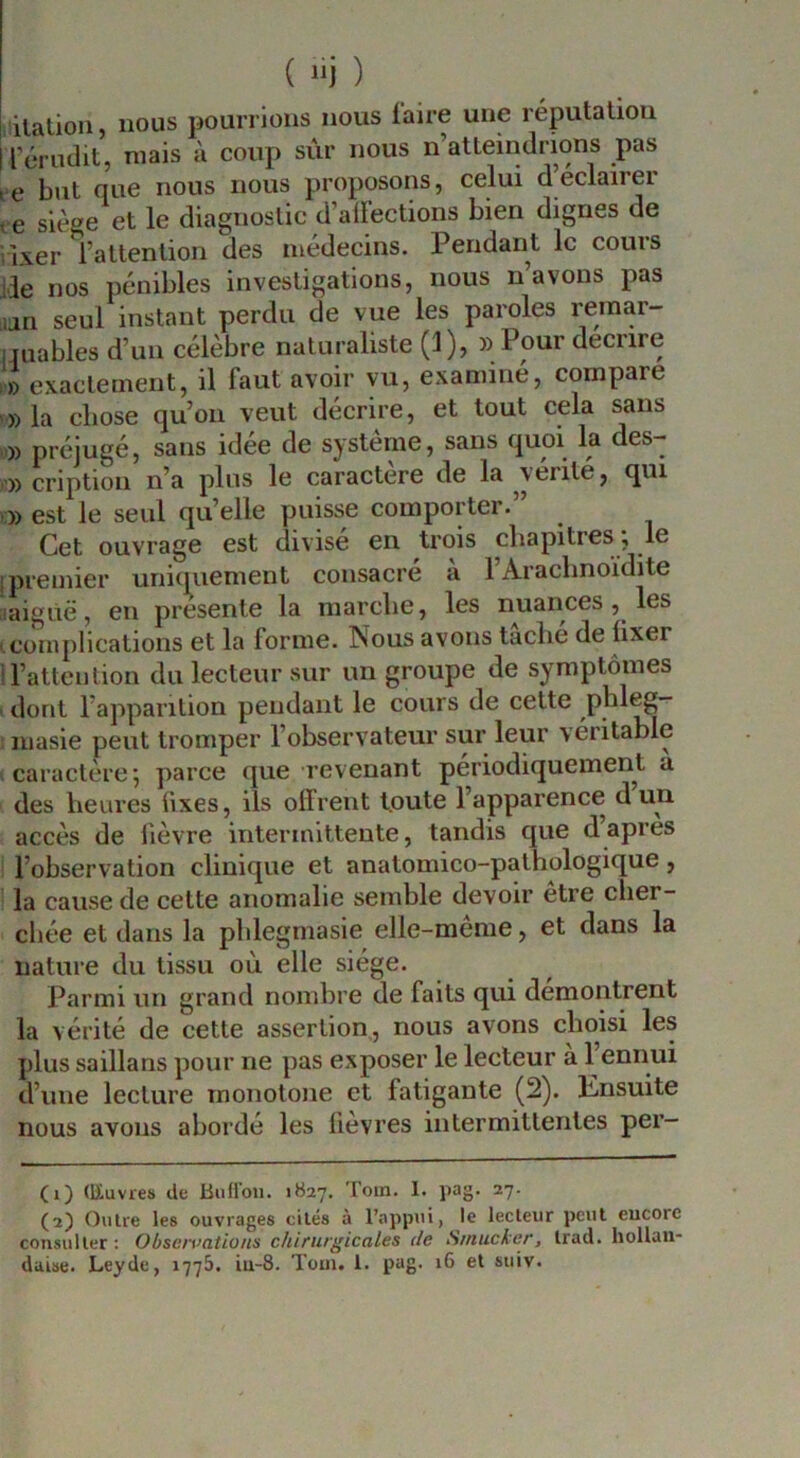 ilatioii, nous pourrions nous faire une réputation rérudit, niais à coup sûr nous n’atteindrions pas le but que nous nous proposons, celui déclairer ve sièee et le diagnostic d’alfections bien dignes de iixer l’attention des médecins. Pendant le cours ile nos pénibles investigations, nous n’avons pas un seul instant perdu de vue les paroles rernar- iiuables d’un célèbre naturaliste (1), » Pour deenre exactement, il faut avoir vu, examiné, compare » la chose qu’on veut décrire, et tout cela sans » préjugé, sans idée de système, sans quoi la des- O) cription n’a plus le caractère de la vérité, qui O) est le seul qu’elle puisse comporter. Cet ouvrage est divisé en trois chapitres ; le I premier unicmement consacré à l’Aracbnoïdite aaiguë, en présenté la marche, les nuances , les I,complications et la forme. Nous avons tache de fixer t l’attention du lecteur sur un groupe de symptômes ■ dont l’apparition pendant le cours de cette plileg— luasie peut tromper l’observateur sur leur véritable ( caractère j parce que revenant périodiquement a des heures fixes, ils offrent toute l’apparence d un accès de fièvre intermittente, tandis que d’apres l’observation clinique et anatomico-pathologique, la cause de cette anomalie semble devoir être cher- chée et dans la phlegmasie elle-même, et dans la nature du tissu où elle siège. Parmi un grand nombre de faits qui démontrent la vérité de cette assertion, nous avons choisi les plus saillans pour ne pas exposer le lecteur a 1 ennui d’une lecture monotone et fatigante (2). Knsuite nous avons abordé les fièvres intermittentes per- (1) (Euvres de liiifloii. 1B27, Toin. 1. pag* 27- (2) Outre les ouvrages cités à l’apptti, le lecteur peut eucorc consulter ; Obsavations chirurgicales de Smucker, Irad. hollan- daise. Leyde, 1775. iu-8. Toui. 1. pag. 16 et suiv.