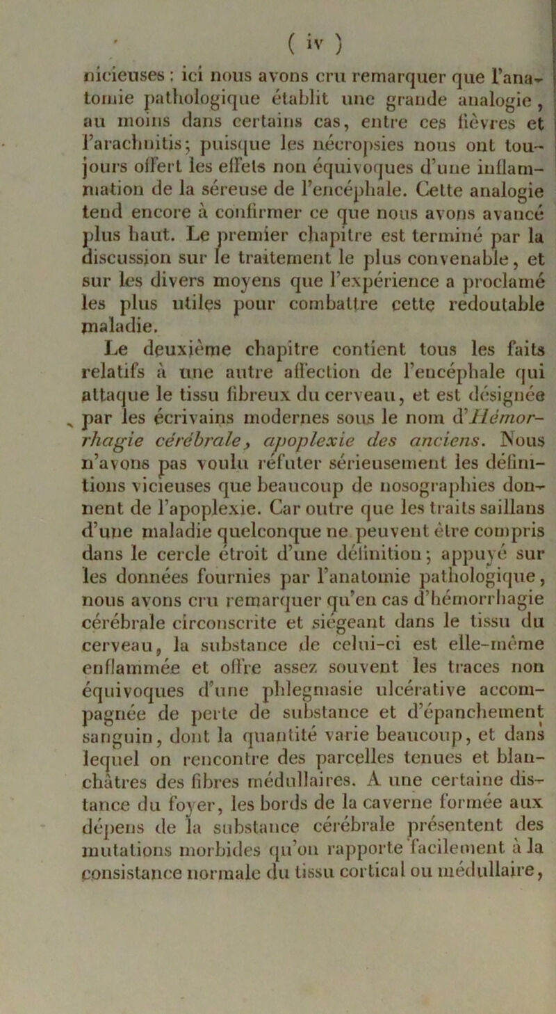 nicieuses : ici nous avons cm remarquer que l’ana^- toriiie pathologique établit une grande analogie , au moins dans certains cas, entre ces fièvres et l’arachnitis; puis([ue les nécropsies nous ont tou- jours offert les elFels non équivotjues d’une inflam- mation de la séreuse de l’encéphale. Cette analogie tend encore à confirmer ce que nous avons avancé plus haut. Le premier chapitre est terminé par la discussion sur le traitement le plus convenable, et sur les divers moyens que l’expérience a proclamé les plus utiles pour combattre cette redoutable maladie. Le deuxième chapitre contient tous les faits relatifs à une autre afl'eclion de l’encéphale qui attaque le tissu fibreux du cerveau, et est désignée ^ par les écrivains modernes sous le nom Hémor- rhagie cérébrale y apoplexie des anciens. Nous n’avons pas voulu réfuter sérieusement les défini- tions vicieuses que beaucoup de nosogi aphies don- nent de l’apoplexie. Car outre que les traits saillans d’une maladie quelconque ne peuvent être compris dans le cercle étroit d’une définition', appuyé sur les données fournies par l’anatomie pathologique, nous avons cru remarquer qu’en cas d’hémorrhagie cérébrale circonscrite et siégeant dans le tissu du cerveau, la substance de celui-ci est elle-rnème enflammée et offre assez souvent les traces non équivoques d’une phlegmasie ulcérative accom- pagnée de perte de substance et d’épanchement sanguin, dont la quantité varie beaucoup, et dans lequel on rencontre des parcelles tenues et blan- châtres des fibres médullaires. A une certaine dis- tance du foyer, les bords de la caverne formée aux dépens de la substance céiébrale présentent des mutations morbides qu’on rapporte facilement à la consistance normale du tissu cortical ou médullaire.