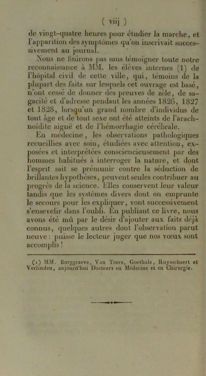 ( ) de vingt-qnatre heures pour éludier la marclic, et l’apparilion des symptômes qu’oii inscrivait succes- sivement au journal. Nous ne finirons pas sans témoigner toute notre reconnaissance à MM. les élèves internes (1) de riiôpital civil de celle ville, qui, témoins de la plupart des laits sur lesquels cet ouvrage est basé, n’ont cessé de donner des preuves de zèle, de sa- gacité et d’adresse pendant les années 182G, 1827 et 1828, lorsqu’un grand nombre d’individus de tout âge et de tout sexe ont été atteints de l’aracli- noïdile aiguë et de l’hémorrhagie céi-éhrale. En médecine, les observations pathologiques recueillies avec soin, étudiées avec attention, ex- posées et interprétées consciencieusement [)ar des hommes habitués à interroger la nature, et dont l’esprit sait se prémunir contre la séduction de brillantes hypothèses, peuvent seules contribuer au progrès de la science. Elles conservent leur valeur tandis que les systèmes divers dont on emprunte le secours pour les expliquer, vont successivement s’ensevelir dans l’oubli. En publiant ce livre, nous avons été mû par le désir d’ajouter aux faits déjà connus, quelques autres dont l’observation parut neuve; puisse le lecteur juger que nos vœux sont accomplis ! (i) MM. Diirggraeve, Van Toers, Goethals, Ruysschaerl el VerJintleu, aujourd’hui Docteurs eu Médecine el en Chirurgie.