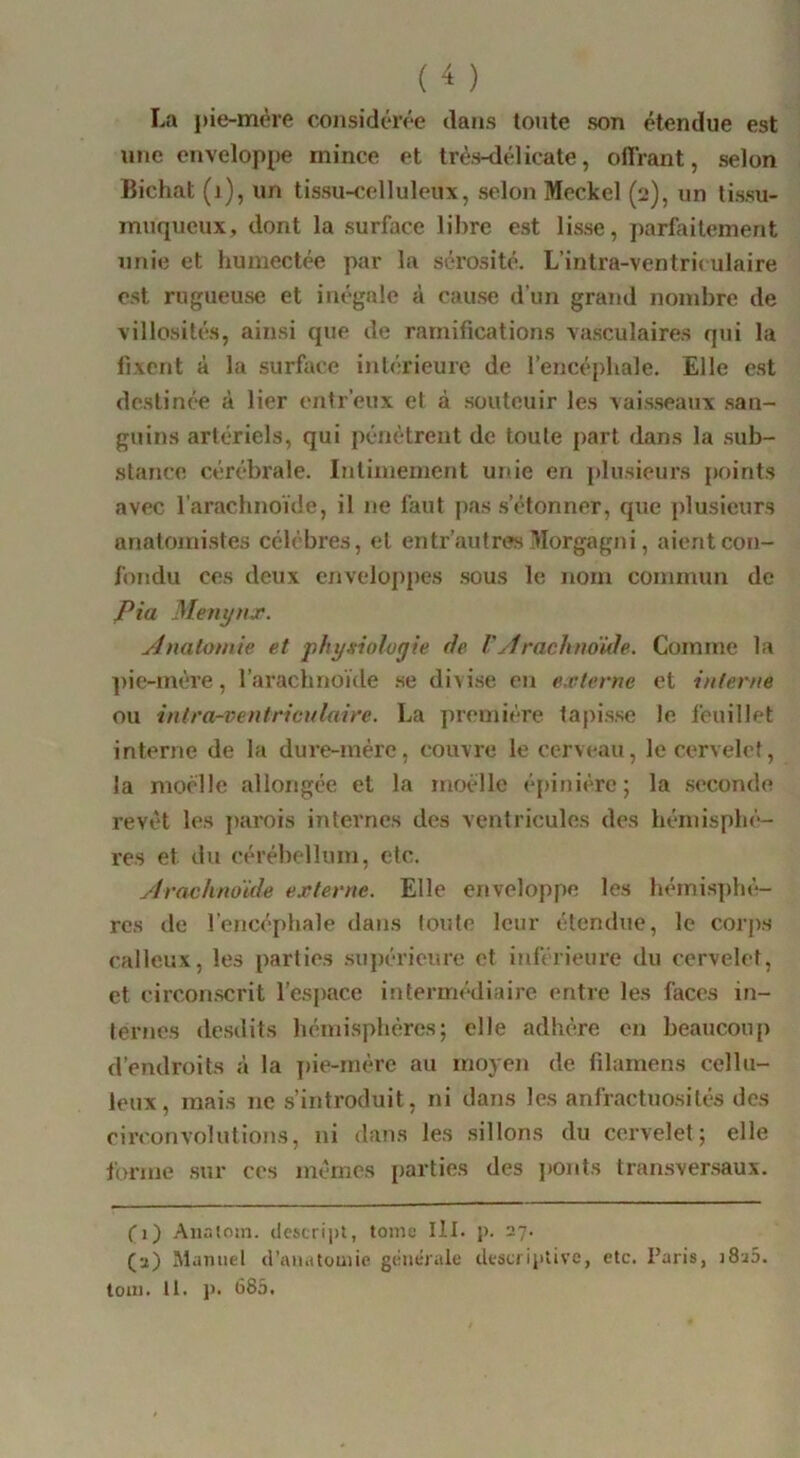 La pie-mère considérée dans toute son étendue est une enveloppe mince et très-délicate, ofl'rant, selon Bichat (j), un tissu-celluleux, selon Meckel (2), un tissu- muqueux, dont la surface lil>re est lisse, parfaitement unie et humectée par la sérosité. L’intra-ventriculaire est rugueuse et inégale à cause d’un grajul nombre de villosités, ainsi que de ramifications vasculaires qui la fixent à la surface intérieure de l’encéphale. Elle est destinée à lier cntr’eux et à soutcuir les vaisseaux san- guins artériels, qui pénétrent de toute part dans la sub- stance cérébrale. Intimement unie en plusieurs points avec l’arachnoïde, il ne faut pas s’étonner, que ])lusieurs anatomistes célèbres, et entr’autrew ’llorgagni, aient con- fondu ces deux enveloppes sous le nom commun de Pia Menyux. Anatomie et physiologie de Vy1 rachno'kle. Comme la pie-mére, l’arachnoïde se divise en externe et interne ou intra-ventrienlaire. La première tapisse le feuillet interne de la dure-mére, couvre le cerveau, le cervelet, la moelle allongée et la moéllc épinière; la seconde revêt les parois internes des ventricules des hémisphè- res et du cérébellum, etc. ylracknoïde externe. Elle enveloppe les hémisphé!- res de l’encéphale dans toute leur étendue, le corps calleux, les parties supérieure et iïiférieure du cervelet, et circonscrit l’espace intermédiaire entre les faces in- ternes desdits hémisphères; elle adhère en beaucoup d’endroits à la j)ie-mére au moyen de filarnens cellu- leux, mais ne s’introduit, ni dans les anfractuosités dos circonvolutions, ni dans les sillons du cervelet; elle forme sur ces mémos parties des j)onts transversaux. (1) .'\nr.toin. (lcstrii)l, tome III. p. 27. (a) Manuel d’anatomie générale descriptive, etc. Paris, j8a5. loin. 11. p. 685.
