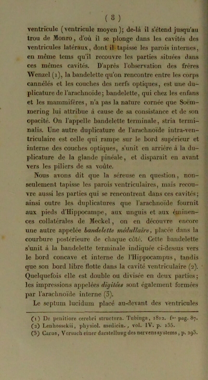 (8) ventricule (ventricule moyen); de-là il s’étend jusqu’au trou de Monro, d’où il se plonge dans les cavités des ventricules latéraux, dont il tapisse les parois internes, en même teins qu’il recouvre les parties situées dans ces mêmes cavités. D’après l’observation des frères Wenzel (i), la bandelette qu’on rencontre entre les corps cannélés et les couches des nerfs optiques, est une du- plicaturede l’arachnoïde; bandelette, qui chez les enfans et les mammifères, n’a j>as la nature cornée que Soèin- mering lui attribue à cause de sa consistance et de son opacité. On l’appelle bandelette terminale, stria terini- nalis. Une autre duplicature de l’arachnoïde intra-ven- triculaire est celle qui rampe .sur le bord supérieur et interne des couches optiques, .s’unit en arrière à la du- plicature de la glande [>inéale, et disparait en avant vers les piliers de sa voûte. Nous avons dit que la séreu.se en question, non- seulement tapisse les parois ventriculaires, mais recou- vre aussi les parties qui se rencontrent dans ces cavités; ainsi outre les duplicalures que l’arachnoïde fournit aux pieds d’IIippocampe, aux unguis et aux éuiinen- ces collatérales de Meckel, on en découvre encore une autre appelée bandelette médullaire, jdacce dans la courbure postérieure de chaque coté. Cette bandelette s’unit à la bandelette terminale indiquée ci-dessus vers le bord concave et interne de l’Hippocampus, tandis que son bord libre flotte dans la cavité ventriculaire (2). Quelquefois elle est double ou divi.sée en deux parties; les impressions appelées diyitées sont également formées par l’arachnoïde interne (3). Le septum lucidum placé au-devant des ventricules fi) De peiiiliore cerebri structura. Tiibinga, 18)2. f' pag. 87. fa) Leiihossekii, physiol. medicin., vol. IV. p. i55.