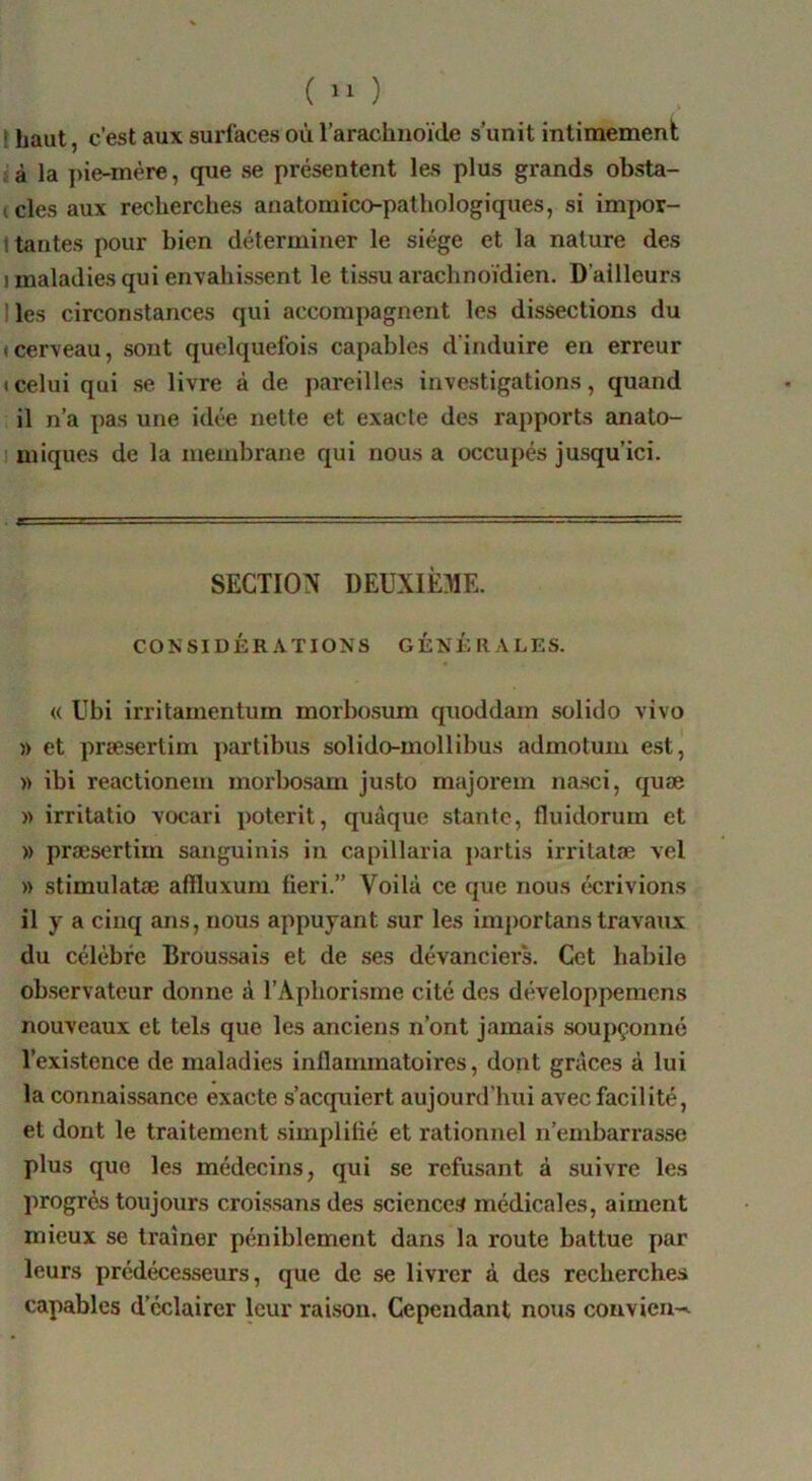 ( ) t haut, c’est aux surfaces où l’arachnoïde s’unit intimement I à la pie-mère, que se présentent les plus grands obsta- (cles aux recherches anatomico-pathologiques, si impor- 1 tantes pour bien déterminer le siège et la nature des I maladies qui envahissent le tissu arachnoïdien. D’ailleurs 1 les circonstances qui accompagnent les dissections du » cerveau, sont quelquefois capables d’induire en erreur • celui qui .se livre à de pareilles investigations, quand il n’a pas une idée nette et exacte des rapports anato- 1 miques de la membrane qui nous a occupés jusqu’ici. SECTION DEUXIÈME. CONSIDÉR.VTIONS GÉNÉRALES. « Ubi irritamentum morbosum quoddam solido vivo » et præsertim partibus solido-mollibus admotum est, » ibi reactionem morbosam justo majorem nasci, quæ » irritatio vocari poterit, quàque stante, fluidorum et » præsertim sanguinis in capillaria partis irritatæ vel » stimulatæ affluxum fieri.” Voilà ce que nous écrivions il y a cinq ans, nous appuyant sur les im})ortanstravaux du célèbre Broussais et de ses dévanciers. Cet habile observateur donne à l’Aphorisme cité des développemens nouveaux et tels que les anciens n’ont jamais soupçonné l’existence de maladies inflammatoires, dont grâces à lui la connaissance exacte s’acquiert aujourd’hui avec facilité, et dont le traitement simplifié et rationnel n’embarrasse plus que les médecins, qui se refusant à suivre les progrès toujours croissans des sciences médicales, aiment mieux se traîner péniblement dans la route battue par leurs prédécesseurs, que de se livrer à des recherches capables d’éclairer leur raison. Cependant nous convien-'^