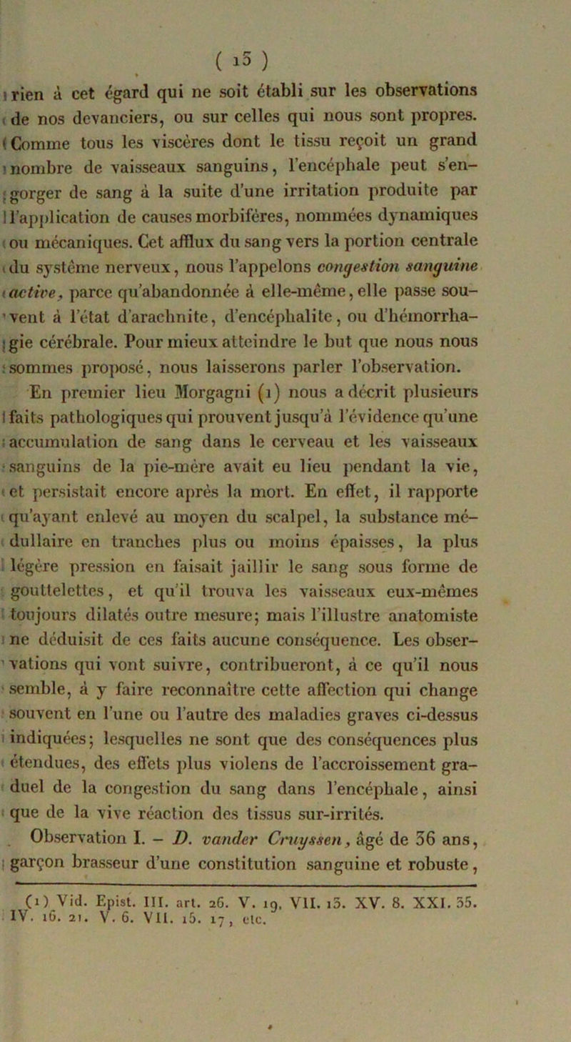 ( ) irien à cet égard qui ne soit établi sur les observations < de nos devanciers, ou sur celles qui nous sont propres. ( Comme tous les viscères dont le tissu reçoit un grand inombre de vaisseaux sanguins, l’encéphale peut s’en- {gorger de sang à la suite d’une irritation produite par 1 l’application de causes morbifères, nommées dynamiques t ou mécaniques. Cet afflux du sang vers la portion centrale I du système nerveux, nous l’appelons congestion sanguine lactioe, parce qu’abandonnée à elle-même,elle passe sou- ’vent à l’état d’arachnite, d’encéphalite, ou d’hémorrha- Igie cérébrale. Pour mieux atteindre le but que nous nous ! sommes proposé, nous laisserons parler l’observation. En premier lieu Morgagni (j) nous a décrit plusieurs I faits pathologiques qui prouvent jusqu’à l’évidence qu’une a accumulation de sang dans le cerveau et les vai.sseaux .‘.sanguins de la pie-mére avait eu lieu pendant la vie, • et persistait encore après la mort. En effet, il rapporte I qu’ayant enlevé au moyen du .scalpel, la substance mé- dullaire en tranches plus ou moins épais.ses, la plus i légère pre.s.sion en fai.sait jaillir le sang .sous forme de gouttelettes, et qu’il trouva les vai.sseaux eux-mêmes : toujours dilatés outre mesure; mais l’illustre anatomiste I ne déduisit de ces faits aucune conséquence. Les obser- ’valions qui vont suivre, contribueront, à ce qu’il nous ? .semble, à y faire reconnaître cette affection qui change souvent en l’une ou l’autre des maladies graves ci-des.sus I indiquées; le.squelles ne sont que des conséquences plus « étendues, des eff’ets plus violons de l’accroissement gra- duel de la congestion du sang dans l’encéphale, ainsi I que de la vive réaction des ti.ssus sur-irrités. , Ob.servation I. - D. vander Cruyssen, âgé de 36 ans, I garçon bra.sseur d’une constitution .sanguine et robu.ste, (i) Vid. Epist. III. art. 26. V. 19. VII. i5. XV. 8. XXI. 55.