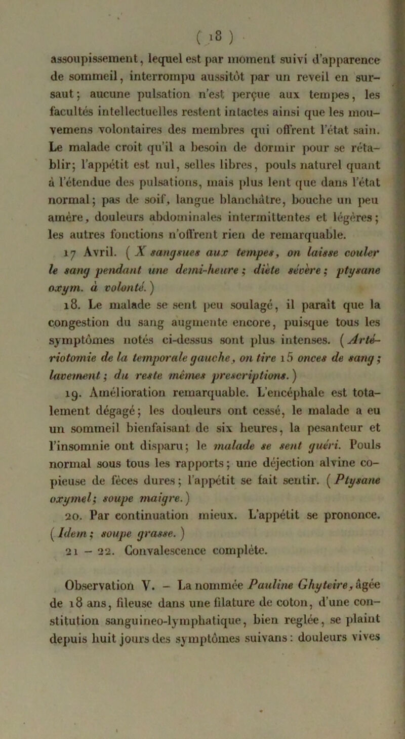 ( ^8 ) assoupissement, lequel est par luoineut suivi d’apparence de sommeil, interrompu aussitôt j)ar un reveil en sur- saut; aucune pulsation n’est perçue aux tempes, les facultés intellectuelles restent intactes ainsi que les mou- vemens volontaires des membres qui offrent l’état sain. Le malade croit qu’il a besoin de dormir pour se réta- blir; l’appétit est nul, selles libres, pouls naturel quant à l’étendue des pulsations, mais plus lent (jue dans l’état normal; pas de soif, langue blanchâtre, bouche ufi peu amère, douleurs abdominales interiniltentes et légères; les autres fonctions n’offrent rien de remarquable. 17 Avril. { X mngmies aujc tempeg, on laisse couler le sany jiendunt une demi-heure ^ diète se'oère; ptysane oxym. à volonté. ) 18. Le malade se sent [)eu soulagé, il paraît que la congestion du sang augmente encore, puisque tous les symptômes notés ci-dessus sont plus intenses. ( Arté- riotomie de la temporale yauche, on tire i5 onces de sang ; lavement; du reste mêmes prescriptions.) 19. Amélioration remarquable. L’encéphale est tota- lement dégagé; les douleurs ont cessé, le malade a eu un sommeil bienfaisant de six heures, la pesanteur et l’insomnie ont disparu; le ymilade se sent guéri. Pouls normal sous tous les rapports ; une déjection alvine co- pieuse de fèces dures ; raj)pétit se fait sentir. ( Ptysam oxymel; soupe maigre.) 20. Par continuation mieux. L’aj)pélit se prononce. ( Idem ; soupe grasse. ) 21 - 22. Convalescence complète. Observation V. - La nomméeâgée de 18 ans, fileuse dans une fdature de coton, d’une con- stitution sanguineo-lymphatique, bien réglée, se plaint dejmis huit jours des symptômes suivans: douleurs vives