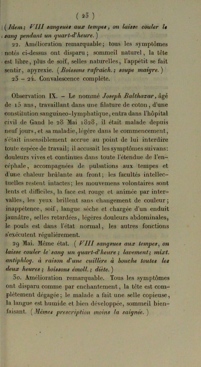 i *ang pendant un quart~d‘heure. ) 22, Amélioration remarquable; tous les symptômes ' notés ci-dessus ont disparu ; sommeil naturel, la tête < est libre, plus de soif, selles naturelles, l’appétit se fait sentir, apyrexie. [£oi*so7u rafraich.; soupe maigre.) 23 - 24. Convalescence complète. Observation IX. - Le nommé Joseph Balthazar, âgé de i5 ans, travaillant dans une filature de coton, d’une constitution sanguineo-lymphatique, entra dans l’hôpital civil de Gand le 28 TVIai 1828, il était malade depuis neuf jours, et sa maladie, légère dans le commencement, s’était insensiblement accrue au point de lui interdire toute e.spéce de travail; il accusait les symptômes suivans: douleurs vives et continues dans toute l’étendue de l’en- céphale , accompagnées de ])ulsations aux tempes et d’une chaleur brûlante au front; les facultés intellec- tuelles restent intactes; les mouvemens volontaires sont lents et difficiles, la face est rouge et animée par inter- valles, les yeux brillent sans changement de couleur; inappétence, soif, langue sèche et chargée d’un enduit jaunâtre, selles retardées, légères douleurs abdominales, le pouls est dans l’état normal, les autres fonctions s’exécutent régulièrement. 29 Mai. Même état. ( VllI sangsues aux tempes., on laisse couler le sang un quart-d’heure ; lavement; mixt. antiphlog. à raison d'une cuillère à bouche toutes les deux heures ; boissons émoll. ; diète. ) 5 O. Amélioration remarquable. Tous les symptômes ont disparu comme par enchantement, la tête est com- plètement dégagée; le malade a fait une selle copieuse, la hmgue est humide et bien développée, sommeil bien- faisant. ( Mêmes prescription moins la saignée. )