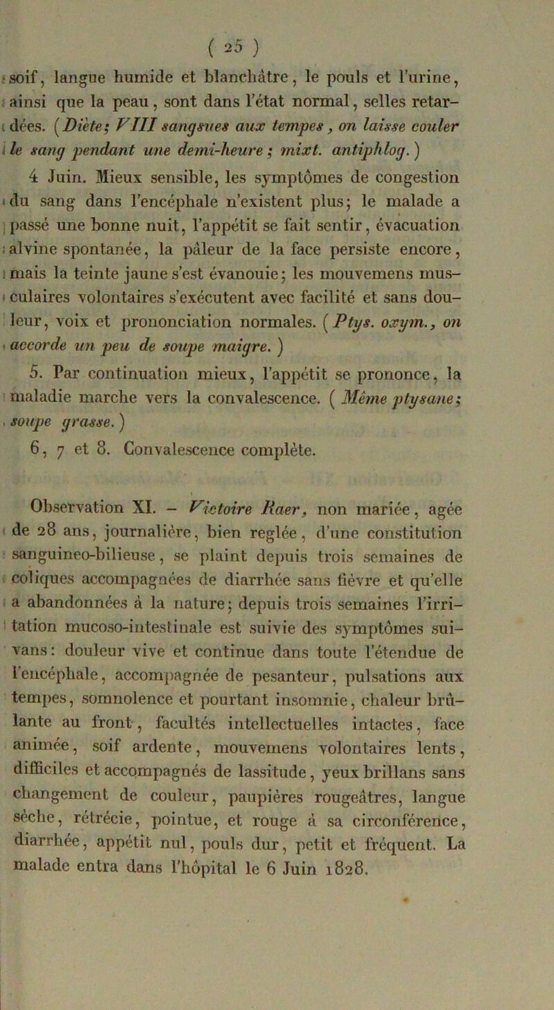 ( 20 ) •soif, langue humide et blanchâtre, le pouls et l’urine, . ainsi que la peau, sont dans l’état normal, selles retar- t dées. {^Di'ete^ VIII sangsves aux tempes, on laisse couler 4 le sang pendant une demi-heure ; mixt. antiphlog. ) 4 Juin. Mieux sensible, les symptômes de congestion idu sang dans l’encéphale n’existent plus; le malade a . passé une bonne nuit, l’appétit se fait sentir, évacuation i alvine spontanée, la pâleur de la face persiste encore, imais la teinte jaune s’est évanouie; les mouvemens mus- I culaires volontaires s’exécutent avec facilité et sans dou- leur, voix et prononciation normales. {Ptys. oxym., on ( accorde nn peu de soupe maigre. ) 5. Par continuation mieux, l’appétit se prononce, la maladie marche vers la convalescence. ( Même ptysane; . soupe grasse. ) 6, 7 et 8. Convalescence complète. Observation XI. - Victoire Raer, non mariée, âgée de 28 ans, journalière, bien réglée, d’une constitution sanguineo-bilieuse, se plaint depuis trois semaines de coliques accompagnées de diarrhée sans lièvre et qu’elle a abandonnées â la nature; depuis trois semaines l’irri- tation mucoso-intestinale est suivie des symptômes sui- vans: douleur vive et continue dans toute l’étendue de l’encéphale, accompagnée de pesanteur, pulsations aux tempes, somnolence et pourtant Insomnie, chaleur brû- lante au front, facultés intellectuelles intactes, face animée, soif ardente, mouvemens volontaires lents , difficiles et accpmpagnés de lassitude, yeux brillans sans changement de couleur, paupières rougeâtres, langue sèche, rétrécie, pointue, et rouge â sa circonférence, diarrhée, appétit nul, pouls dur, petit et fréquent. La