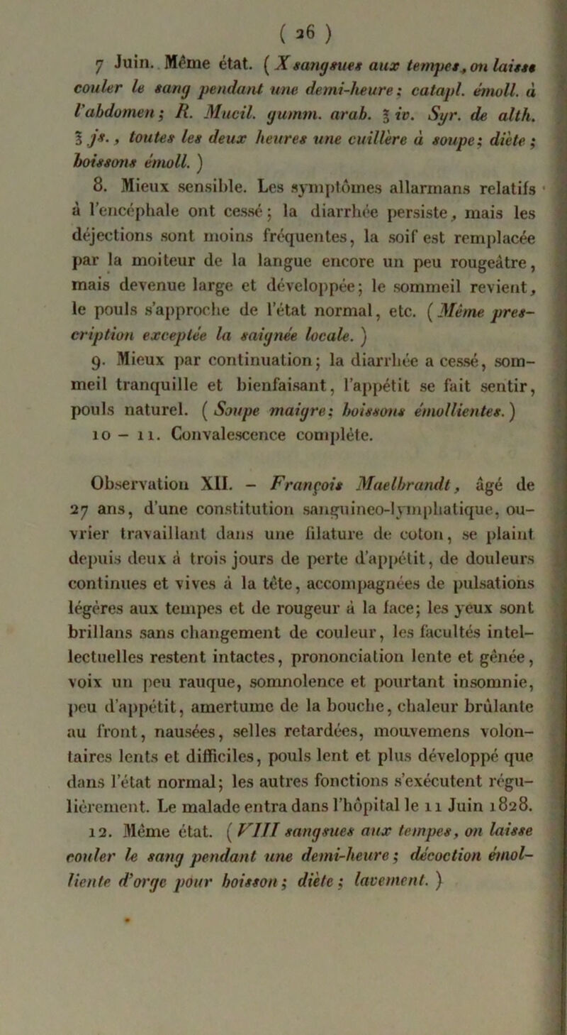 , ' > I 7 Juin. Même état. ( Xsang^ueg aux temyes^ ou laittt '.f couler le sang pendant une demi-heure : catapl. émoll. à \ l'abdomen ; R. Mucil. gumm. arah. g iv. Syr. de alth. I i , toutes les deux heures une cuillère à soupe; diète; hoissotis émoll. ) 8. Mieux sen.sihle. Les .syinpt(‘)uie.s allarinan.s relatifs à l’encéphale ont ces.sé ; la diarrhée persiste;, mais les déjections sont moins fréquentes, la .soif est remplacée par la moiteur de la langue encore un peu rougeâtre, mais devenue large et développée; le sommeil revient, le pouls .s’approche de l’état normal, etc. [Même pres- cription exceptée la saignée locale. ) 9. Mieux ])ar continuation; la diarrhée a cessé, som- meil tranquille et bienfai.sant, l’appétit se fait sentir, pouls naturel. [Soupe maigre; boissons émollientes.^ 10- 11. Convalescence complète. ^ Observation XII. - François Maelbrandt, âgé de 27 ans, d’une constitution sanguineo-lymphatique, ou- vrier travaillant dans u>ie lilature de coton, se plaint depuis deux à trois jours de perte d’appétit, de douleurs ^ continues et vives à la tête, accompagnées de pulsations légères aux tempes et de rougeur à la face; les yeux sont brillans sans changement de couleur, les facultés intel- lectuelles restent intactes, prononciation lente et gênée, voix un peu rauque, somnolence et pourtant insomnie, peu d’appétit, amertume de la bouche, chaleur bridante au front, nausées, selles retardées, moavemens volon- taires lents et difficiles, pouls lent et plus développé que dans l’état normal; les autres fonctions .s’exécutent régu- lièrement. Le malade entra dans l’bôpital le 11 Juin 1828. 12. Même état. ( FIJI sangsues aux tempes, on laisse couler le sang pendant une demi-heure ; décoction émol- liente d’orge pour boisson; diète; lacement. ) I