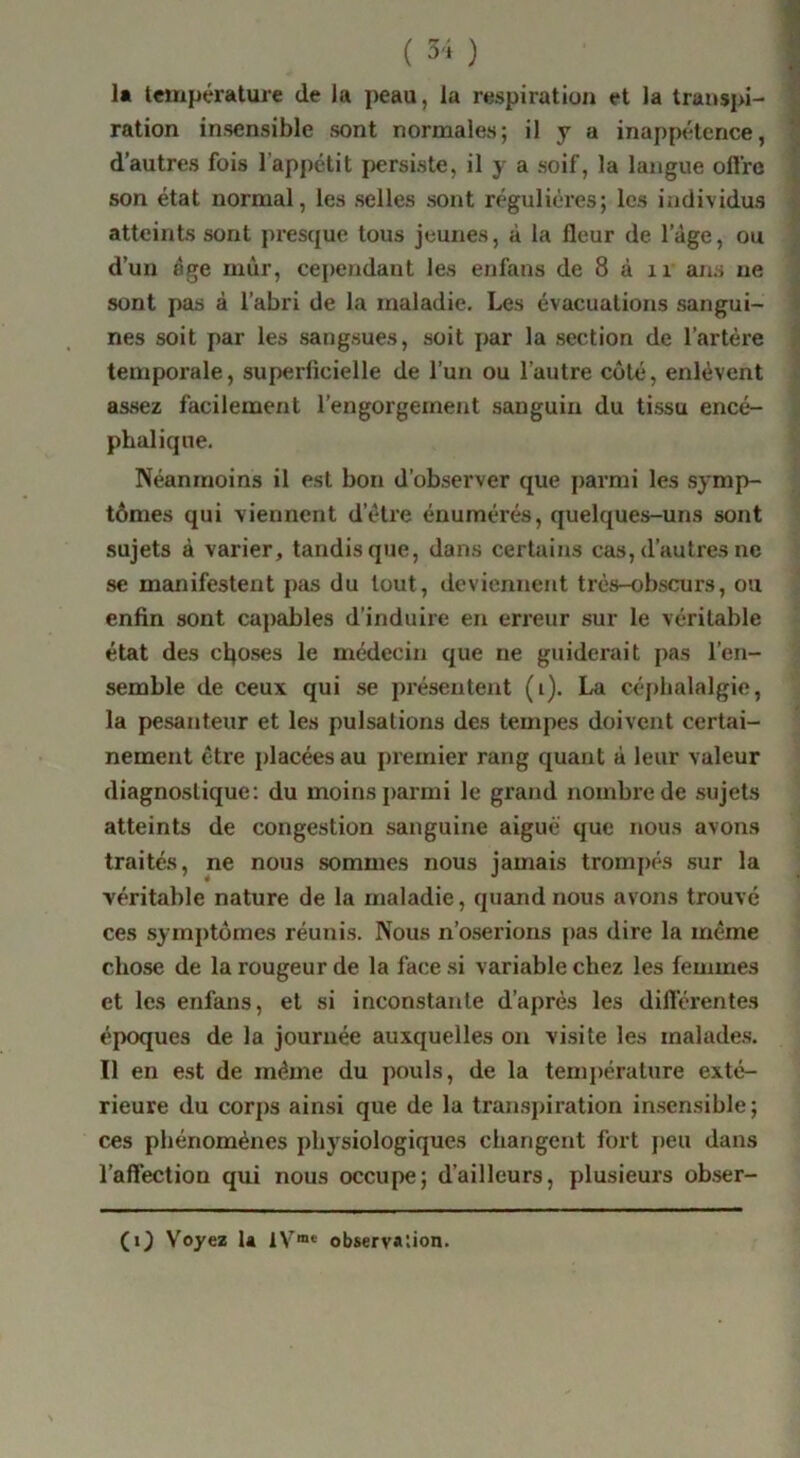 la t€ïupérature de la peau, la respiration et la transpi- | ration insensible sont normales; il y a inappétence, | d’autres fois l’appétit persiste, il y a soif, la langue oft’re | son état normal, les selles sont régulières; les individus | atteints sont presque tous jeunes, à la fleur de l’âge, ou d’un âge mûr, cependant les eufans de 8 à ir ans ne • • ^ sont pas à l’abn de la maladie. Les évacuations sangui- î nés soit par les sangsues, soit par la section de l’artére t temporale, superficielle de l’un ou l’autre coté, enlèvent i assez facilement l’engorgement sanguin du tissu encé- phalique. Néanmoins il est bon d’observer que parmi les symp- tômes qui viennent d’étre énumérés, quelques-uns sont sujets à varier, tandis que, dans certains cas, d’autres ne se manifestent pas du tout, deviennent très-obscurs, ou enfin sont capables d’induii’e en erreur sur le véritable état des cljoses le médecin que ne guiderait pas l’en- semble de ceux qui se présentent (i). La céj)lialalgie, la pesanteur et les pulsations des tempes doivent certai- nement être i)lacées au premier rang quant â leur valeur diagnostique; du moins parmi le grand nombre de sujets atteints de congestion sanguine aiguë que nous avons traités, ne nous sommes nous jamais trompés sur la véritable nature de la maladie, quand nous avons trouvé ces symj)tômes réunis. Nous n’oserions pas dire la même chose de la rougeur de la face si variable chez les femmes et les enfans, et si inconstante d’après les diftcrentes époques de la journée auxquelles on visite les malades. Il en est de même du pouls, de la temj)érature exté- rieure du corps ainsi que de la transpiration insensible; ces phénomènes physiologiques changent fort j)eu dans l’affection qui nous occupe; d’ailleurs, plusieurs obser- (1} Voyez U 1V“* observation.