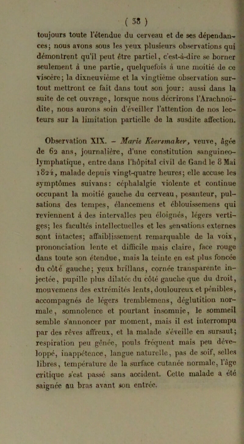 ( 38 ) '5 toujours toute l’étendue du cerveau et de ses déi>endan^ k ces} nous avons sous les yeux plusieurs observations qui Zi démontrent qu’il peut être partiel, c’est-à-dire se borner f seulernent à une partie, quelquefois à une moitié do ce viscère; la dixueuviéme et la vingtième observation sur- tout mettront ce fait dans tout son jour: aussi dans la * suite de cet ouvrage, lorsque nous décrirons l’Arachnoï- \ dite, nous aurons soin d’éveiller l’attention de nos lec- i teurs sur la limitation partielle de la susdite affection. | > Observation XIX. - Marie Keei'tmaker, veuve, âgée de 62 ans, journalière, d’une con.stitution .sanguineo- * lymphatique, entre dans l’hôpital civil de Gand le 8 Mai ■ 1824, malade depuis vingt-cjuatre heures; elle accuse les symptômes suivans: céphalalgie violente et continue occupant la moitié gauche du cerveau, pesanteur, j)ul- sations des tempes, élancemens et éblouissemens qui reviennent à des intervalles peu éloignés, légers verti- i ges; les facultés intellectuelles et les sensations externes sont intactes; aflaiblissement remarquable de la voix, prononciation lente et difficile mais claire, face rouge ^ dans toute son étendue, mais la teinte en est plus foncée ■ du côté gauche; yeux brillans, cornée transparente in- jectée, pupille plus dilatée du côté gauche que du droit, mouvemens des extrémités lents, douloureux et pénibles, accompagnés de légers tremblemens, déglutition nor- male , somnolence et pourtant insomnie, le sommeil semble s’annoncer par moment, mais il est interrompu par des rêves affreux, et la malade s’éveille en sursaut; respiration peu gênée, pouls fréquent mais peu déve- loppé, inappétence, langue naturelle, pas de soif, selles libres, température de la surface cutanée normale, l’age critique s’eat passé sans accident. Cette malade a été saignée au bras avant .«on entrée.