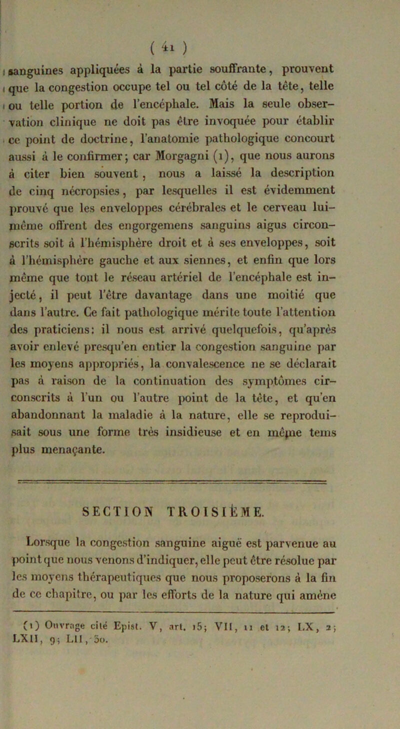 ( ) (sanguines appliquées à la partie souffrante, prouvent ( que la congestion occupe tel ou tel coté de la tête, telle I ou telle portion de l’encéphale. Mais la seule obser- vation clinique ne doit pas être invoquée pour établir I ce point de doctrine, l’anatomie pathologique concourt aussi à le confirmer; car Morgagni (i), que nous aurons à citer bien souvent, nous a laissé la description de cinq nécropsies, par lesquelles il est évidemment prouvé que les enveloppes cérébrales et le cerveau lui- rnême offrent des engorgemens sanguins aigus circon- scrits soit à l’hémisphère droit et à ses enveloppes, soit à l'hémisphére gauche et aux siennes, et enfin que lors même que tout le réseau artériel de l’encéphale est in- jecté , il peut l’être davantage dans une moitié que dans l’autre. Ce fait pathologique mérite toute l’attention des praticiens: il nous e.st arrivé quelquefois, qu’après avoir enlevé presqu’en entier la congestion sanguine par les moyens appropriés, la convalescence ne se déclarait pas à raison de la continuation des symptômes cir- conscrits à l’un ou l’autre point de la tête, et qu’en abandonnant la maladie à la nature, elle se reprodui- sait sous une forme très insidieuse et en mêpie teins plus menaçante. SECTION TROISIÈME. Lorsque la conge.stion .sanguine aiguë est parvenue au ])oint que nous venons d’indiquer, elle peut être résolue par les moyens thérapeutiques que nous proposerons à la fin de ce chapitre, ou par les efforts de la nature qui amène (i) Ouvrage cilé Epist. V, art. i5; Vil, ii et 12; LX, 2; LXII, g ; LH 5o.