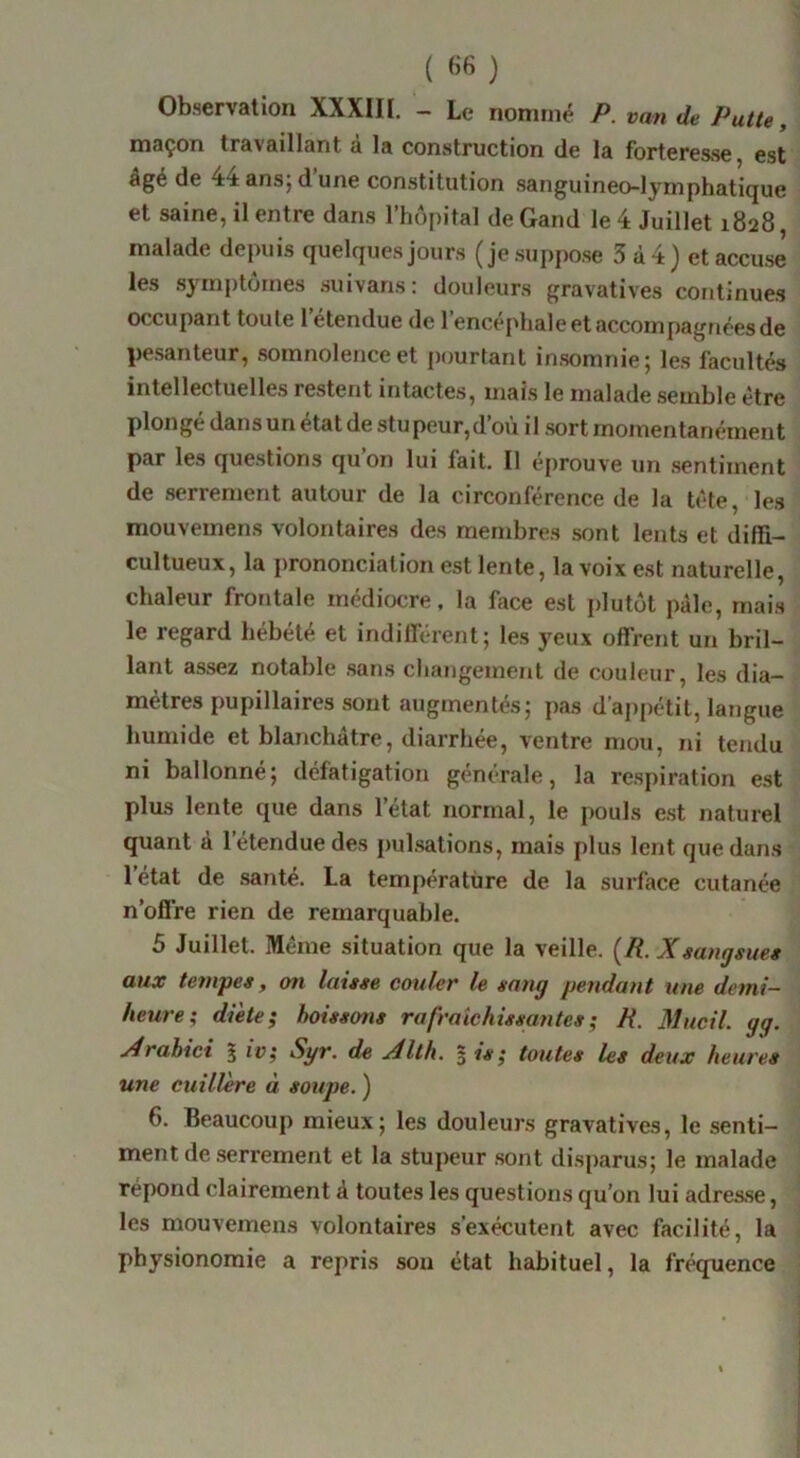 Observation XXXIII. - Le nommé P. van de Patte, maçon travaillant a la construction de la forteresse, est âgé de 44 ansj d une constitution sanguineo-lymphatique et saine, il entre dans l’hôpital de Gand le 4 Juillet 1828, malade depuis quelques jours (je .suppose 3 à 4) et accuse les symptômes suivans : douleurs gravatives continues occupant toute 1 étendue de l’encéphale et accompagnées de pe.santeur, somnolence et pourtant in.somnie; les facultés intellectuelles restent intactes, mais le malade .semble être plongé dans un état de stupeur,d’où il .sort momentanément par les questions qu’on lui fait. Il éprouve un .sentiment de serrement autour de la circonférence de la tète, le.s mouvemens volontaires des membres sont lents et difïi- cultueux, la j)rononciation est lente, la voix est naturelle, chaleur frontale médiocre, la face est plutôt pâle, mais le regard hébété et indilï'érent; les yeux offrent un bril- lant assez notable .sans changement de couleur, les dia- mètres pupillaires sont augmentés; pas d’appétit, langue humide et blanchâtre, diarrhée, ventre mou, ni tendu ni ballonné; défatigation générale, la respiration est plus lente que dans l’état normal, le pouls est naturel quant à l’étendue des pul.sations, mais plus lent que dans 1 état de santé. La température de la surface cutanée n’offre rien de remarquable. 5 Juillet. Même situation que la veille. [R. Xsangsue» aux tenvpes, on laisse couler le sang pendant une demi- heure; diète; boissons rafraîchissantes ; R. Mucil. gg. jdrahici % iv; Syr. de Xlth. 5 is; toutes les deux heures une cuillère à soupe. ) 6. Beaucoup mieux; les douleurs gravatives, le senti- ment de serrement et la stupeur .sont disparus; le malade répond clairement à toutes les questions qu’on lui adres.se, les mouvemens volontaires s’exécutent avec facilité, la physionomie a repris sou état habituel, la fréquence