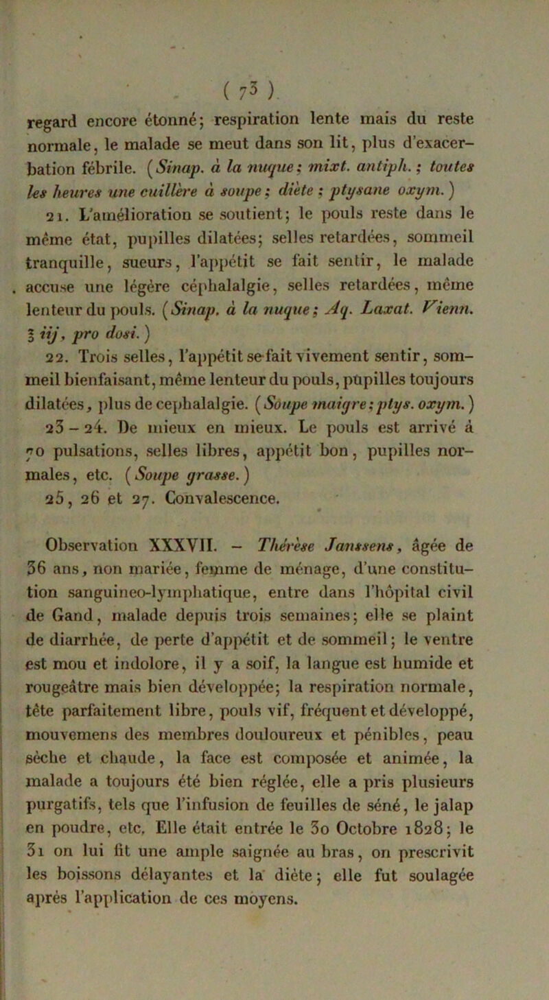 regard encore étonné; respiration lente mais du reste normale, le malade se meut dans son lit, plus d’exacer- bation fébrile. [Sinap. à la nufjue; mixt. antiph. ; toutes les heures une cuillère à soupe ; diète ; ptÿsane oxym. ) 21. L’amélioration se soutient; le pouls reste dans le même état, pupilles dilatées; selles retardi^s, sommeil tranquille, sueurs, l’aj)pétit se fait sentir, le malade . accuse une légère céphalalgie, selles retardées, même lenteur du jiouls. [Sinap, à la nuque; Aq. Laxat. Viemi. I iij, pro dosi. ) 2 2. Trois selles, l’appétit se fait vivement sentir, som- meil bienfai.sant, même lenteur du pouls, pupilles toujours dilatées, plus de céphalalgie. [Soupe maiqre;ptys. oxym. ) 23 - 24. De mieux en mieux. Le pouls est arrivé à ro pulsations, .selles libres, appétit bon, pupilles nor- males , etc. ( Soupe grasse. ) 25, 26 et 27. Convalescence. Observation XXXVII. - Thérèse Janssens, âgée de 36 ans, non mariée, femme de ménage, d’une constitu- tion .sanguineo-lymphatique, entre dans l’hôpital civil de Gand, malade depuis trois semaines; elle .se plaint de diarrhée, de perte d’appétit et de .sommeil; le ventre est mou et indolore, il y a soif, la langue est humide et rougeâtre mais bien développée; la respiration normale, tête parfaitement libre, pouls vif, fréquent et développé, mouvemens des membres douloureux et pénibles, peau sèche et chaude, la face est composée et animée, la malade a toujours été bien réglée, elle a pris plusieurs purgatifs, tels que l’infusion de feuilles de séné, le jalap en poudre, etc, Elle était entrée le 3o Octobre 1828; le 3i on lui ht une ample .saignée au bras, on pre.scrivit les bois.sons délayantes et la diète ; elle fut soulagée après l’application de ces moyens.