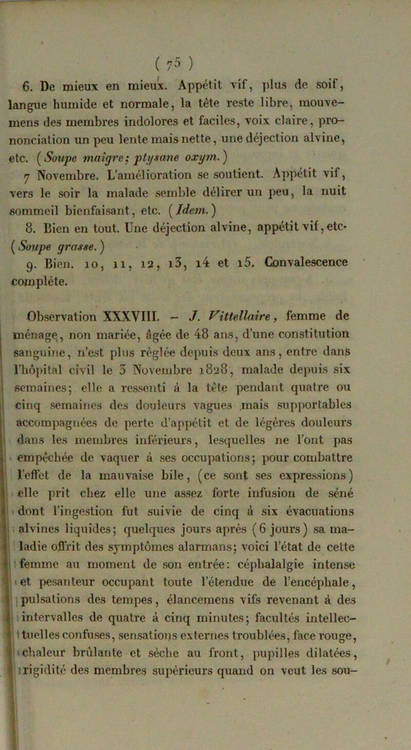 6, De mieux en mieux. Appétit vif, plus de soif, langue humide et normale, la tête reste libre, mouve- mens des membres indolores et faciles, voix claire, pro- nonciation un peu lente mais nette, une déjection alvine, etc. {Soupe maigre; pti/sane oxym.) 7 Novembre. L’amélioration se soutient. Appétit vif, vers le .soir la malade semble délirer un peu, la nuit sommeil bienfai.sant, etc. ( Idem. ) 8. Bien en tout. Une déjection alvine, appétit vif, etc* ( Soupe grasse. ) 9. Bien. 10, xi, 12, i3, i4 et i5. Convalescence ' complète. Observation XXXVIII. ^ J. Vittellaire, femme de ménage, non mariée, âgée de 48 ans, d’une constitution sanguine, n’est plus réglée depuis deux ans, entre dans l’hôpital civil le 3 Novembre 1828, malade depuis six semaines; elle a re.s.senti à la tête pendaïit quatre ou cinq .semaines des douleurs vagues .mais .supportables accom})agnées de perte d’appélit et de légères douleurs i dans les membres inférieurs, lesquelles ne l’ont pas i< empêchée de vaquer à .ses occupations; pour combattre l’effet de la mauvaise bile, (ce .sont ses expre.s.sions) ; I elle prit chez elle une assez forte infusion de séné i I dont l’inge.stion fut .suivie de cinq à six évacuations i; alvines liquides; quelques jours après (6 jours) sa ma- ladie oflrit des symptômes alarmans; voici l’état de cette i 1 femme au moment de son entrée : céphalalgie intense 11 et pe.santeur occupant toute l’étendue de l’encéphale, ']pulsations des tempes, élancemens vifs revenant à des Mintervalles de quatre à cinq minutes; facultés intellec- \ \ tuelles confu.ses, serusatious externes troublées, face rouge, chaleur brûlante et sèche au front, pupilles dilatées, î irigidité des membres .supérieurs quand on veut les .sou- .