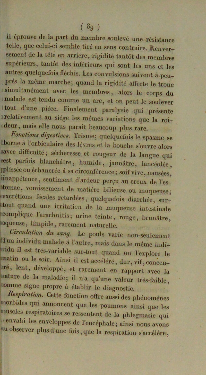 il éprouve de la part du membre soulevé une résistance telle, que celui-ci semble tiré en sens contraire. Renver- sement de la tête en arriére, rigidité tantôt des membres suj)érieurs, tantôt des inférieurs qui sont les uns et les autres quelquefois fléchis. Les convulsions suivent à-peu— prés la même marche; quand la rigidité afiécte le tronc I simultanément avec les membres, alors le corps du 1 malade est tendu comme un arc, et on peut le soulever Itout d’une pièce, finalement paralysie qui présente 1 relativement au siège les mêmes variations que la roi- ideur, mais elle nous paraît beaucoup plus rare. Fanetiom digestives. Trisme; quelquefois le spasme se Iborne à l’orbiculaire des lèvres et la bouche s’ouvre alors aavec difficulté; sécheresse et rougeur de la langue qui eest parfois blanchâtre, humide, jaunâtre, lancéolée, iplissée ou échancrée à sa circonférence; .soif vive, nausées, iinappétence, sentiment d’ardeur perçu au creux de l’es- ttomac, vomissement de matière bilieu.se ou muqueuse; • excrétions fécales retardées, quelquefois diarrhée, sur- l tout quand une irritatica de la muqueuse inte.stinale fcomplique l’arachnitis; urine teinte, rouge, bmnâtre, iqueu.se, limpide, rarement naturelle. L , sang. Le pouls varie non-seulement Sllun individu malade à l’autre, mais dans le même indi- vidu il est tré.s-variable sur-tout quand ou l’explore le îinatin ou le .wir. Ainsi il est accéléré, dur, vif, concen- fre, lent, développé, et rarement en rapport avec la 'lature de la maladie; il n’a qu’une valeur trè.s-faible, • omrne signe propre à établir le diagnostic. ^ Resptratim. Cette fonction offre aussi des phénomènes iiiorbides qui annoncent que les poumons ainsi que les |îiu.scles respiratoires se re.ssentent de la phlegmasie qui P envahi les enveloppes de l’encéphale; ainsi nous avons U observer plus d’une fois, que la re.spiration s’accélère.