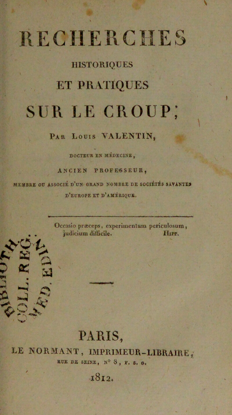 HISTORIQUES i ET PRATIQUES SUR LE croup; Par Louis VALENTIN, * DOCTEUR EN MEDECINE, ANCIEN PROFESSEUR, MEMBRE OD ASSOCIE d’üN GRAND NOMBRE DE SOCIÉTÉS SAYANTE» D'EUROPE ET d’amériquk. É. 63 <- : œ 5' Occasio præeeps, expcriinenlum periculosum, judicium difficile. IIifp. \ S PARIS, LE NORMANT, IMPRIMEUR-LIBRAIRE ; RUE DE SEINE, N° 8, F. S. G,