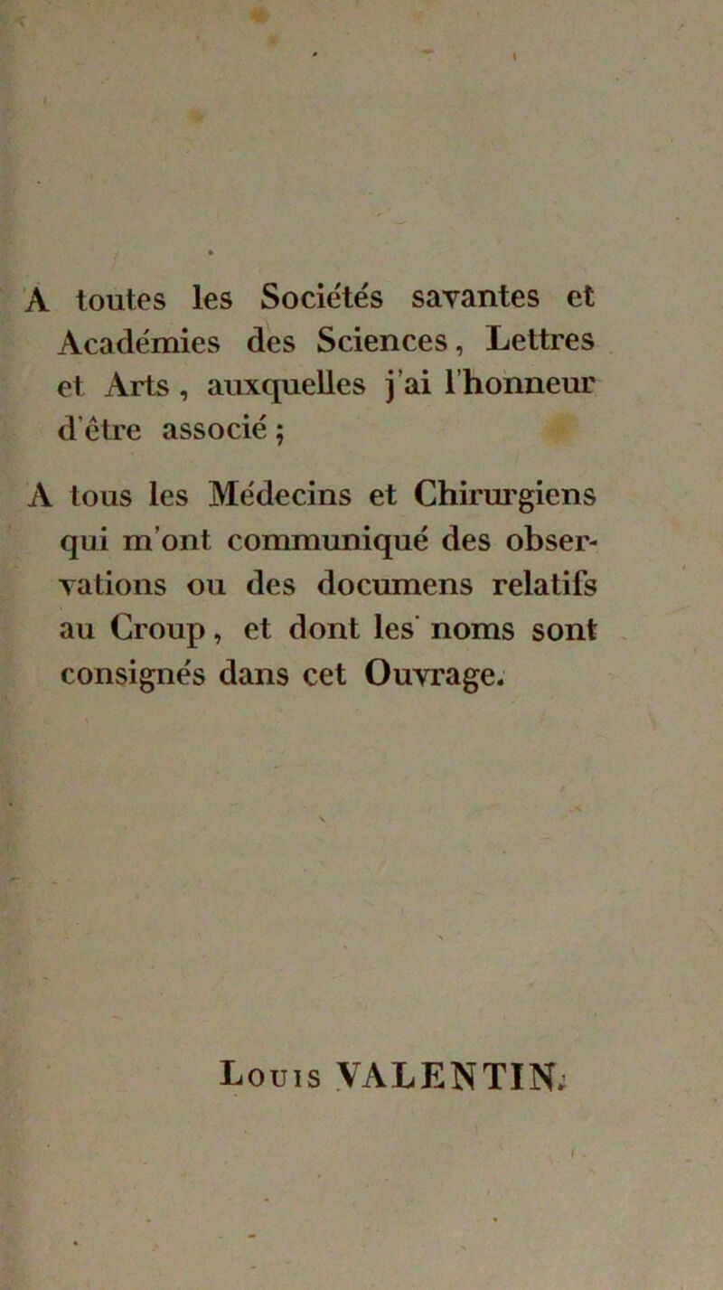 I A toutes les Sociétés savantes et Académies des Sciences, Lettres et Arts, auxquelles j’ai l'honneur d’être associé ; A tous les Médecins et Chirurgiens qui m’ont communiqué des obser- vations ou des documens relatifs au Croup, et dont les' noms sont consignés dans cet Ouvrage* Louis VALENTIN;