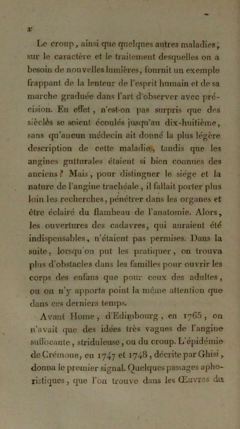 Le croup, ainsi que quelques autres maladies, sur le caractère et le traitement desquelles on a besoin de nouvelles lumières, fournit un exemple frappant de la lenteur de l’esprit humain et de sa marche graduée dans l’art d’observer avec pré- cision. En effet, n’esl-on pas surpris que des sièclès se soient écoulés jusqu’au dix-huitième, sans qu’aucun médecin ait donné la plus légère description de cette maladie, tandis que les angines gutturales étaient si bien connues des anciens ? Mais, pour distinguer le siège et la nature de l'angine trachéale , il fallait porter plus loin les recherches, pénétrer dans les organes et être éclairé du flambeau de l’anatomie. Alors, les ouvertures des cadavres, qui auraient été indispensables, n’étaient pas permises. Dans la suite, lorsqu’on put les pratiquer, on trouva ph is d’obstacles dans les familles pour ouvrir les corps des enfuns que pour ceux des adultes, ou ou n’y apporta point la meme attention que dans ces derniers temps. Avant Home, d'Ediçibourg , en 176.5, on n’avait que des idées très vagues de l’angine suffocante, striduleuse, ou du croup. L épidémie de Crémone, en 1747 et 1748, décrite par Ghisi, donna le premier signal. Quelques passages apho- ristiques , que l’on trouve dans les Œuvres dn 1
