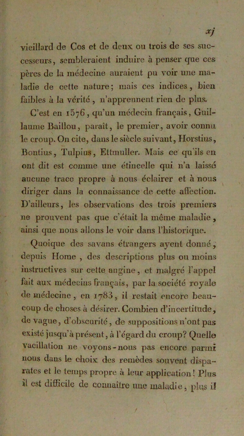 vieillard de Cos et de deux ou trois de ses suc- cesseurs, sembleraient induire à penser que ces pères de la médecine auraient pu voir une ma- ladie de cette nature; mais ces indices, bien faibles à la vérité , n’apprennent rien de plus. C’est en 1576, qu’un médecin français, Guil- laume Baillou, parait, le premier, avoir connu le croup. On cite, dans le siècle suivaut, Horstius, Bontius, Tulpius, Ettmuller. Mais ce qu ils en ont dit est comme une étincelle qui n’a laissé aucune trace propre à nous éclairer et à nous diriger dans la connaissance de cette affection. D’ailleurs, les observations des trois premiers ne prouvent pas que c’était la même maladie, ainsi que nous allons le voir dans l’historique. Quoique des savans étrangers ayent donné, depuis Home , des descriptions plus ou moins instructives sur cette angine, et malgré l’appel fait aux médecins français, par la société royale de médecine , en 1783, il restait encore beau- coup de choses à désirer. Combien d’incertitude, de vague, d obscurité, de suppositions 11'ont pas existé jusqu’à présent, à l’égard du croup? Quelle vacillation ne voyons-nous pas encore parmi nous dans le choix des remèdes souvent dispa- rates et le temps propre à leur application ! Plus il est difficile de connaître une maladie, plus il