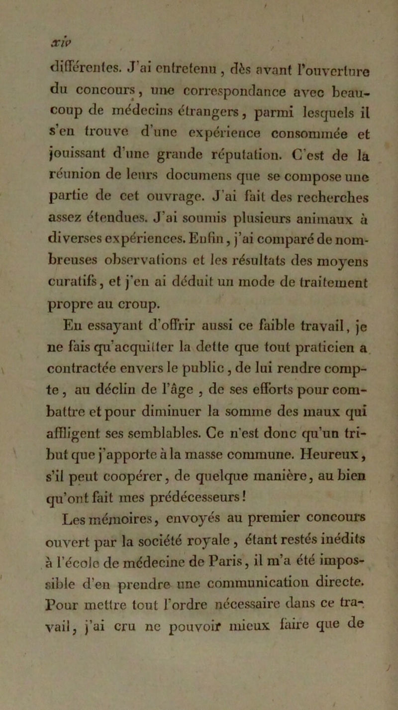 différentes. J’ai entretenu , dès avant l'ouverture du concours, une correspondance avec beau- coup de médecins étrangers, parmi lesquels il s’en trouve d’une expérience consommée et jouissant d une grande réputation. C’est de la reunion de leurs documens que se compose une partie de cet ouvrage. J’ai fait des recherches assez étendues. J’ai soumis plusieurs animaux à diverses expériences. Enfin, j’ai comparé de nom- breuses observations et les résultats des moyens curatifs, et j’en ai déduit un mode de traitement propre au croup. En essayant d’offrir aussi ce faible travail, je ne fais qu’acquitter la dette que tout praticien a contractée envers le public, de lui rendre comp- te , au déclin de l’âge , de ses efforts pour com- battre et pour diminuer la somme des maux qui affligent ses semblables. Ce n’est donc qu’un tri- but que j’apporte à la masse commune. Heureux, s’il peut coopérer, de quelque manière, au bien qu’ont fait mes prédécesseurs ! Les mémoires, envoyés au premier concours ouvert par la société royale , étant restés inédits à l’école de médecine de Paris, il m’a été impos- sible d’en prendre une communication directe. Pour mettre tout Tordre nécessaire dans ce tra- vail, j’ai cru ne pouvoir mieux faire que de