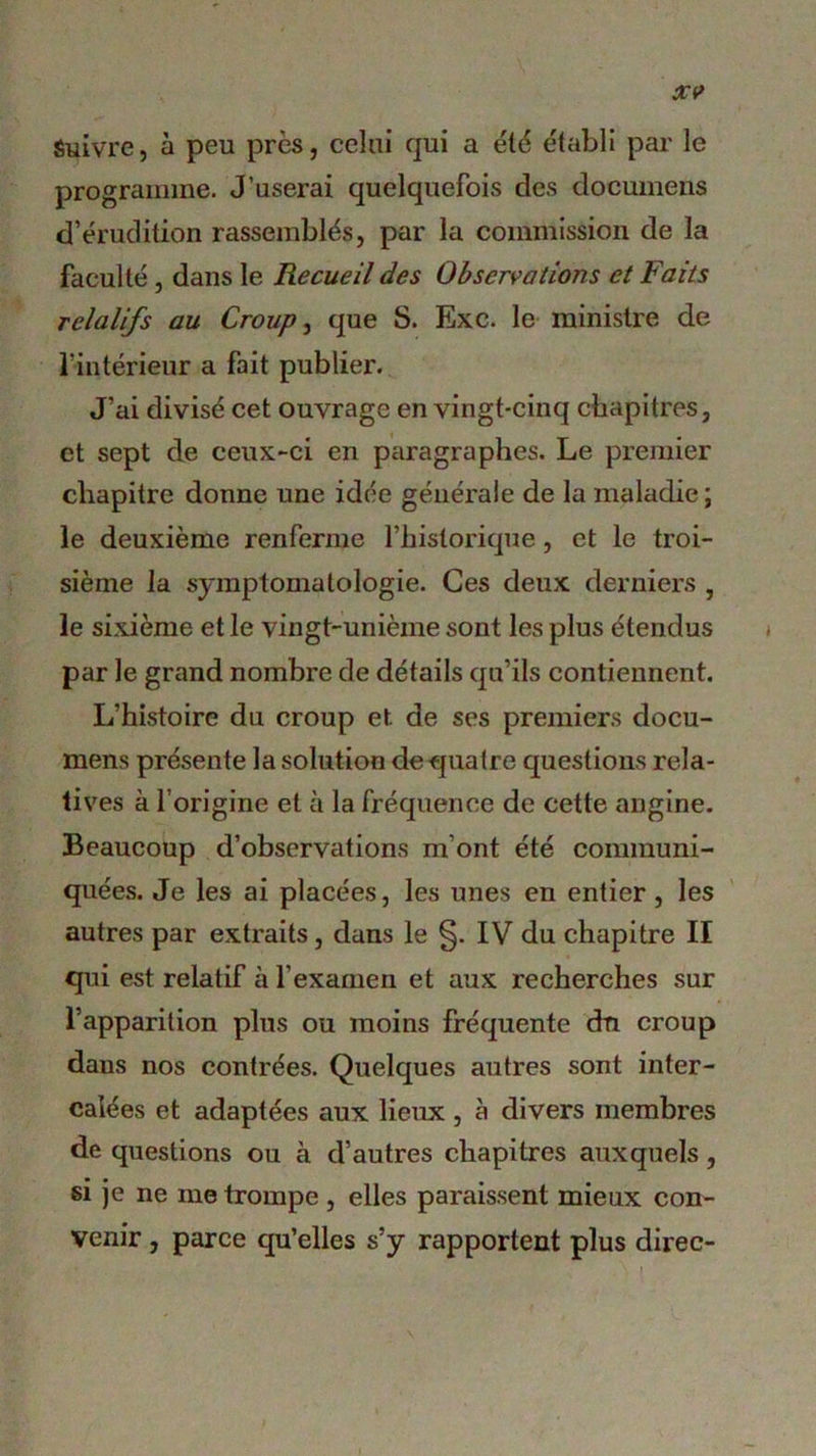 Suivre, à peu près, celui qui a été établi par le programme. J’userai quelquefois des documens d’érudition rassemblés, par la commission de la faculté , dans le Recueil des Observations et Faits relatifs au Croup, que S. Exc. le ministre de l’intérieur a fait publier. J’ai divisé cet ouvrage en vingt-cinq chapitres, et sept de ceux-ci en paragraphes. Le premier chapitre donne une idée générale de la maladie ; le deuxième renferme l’historique, et le troi- sième la symptomatologie. Ces deux derniers , le sixième et le vingt-unième sont les plus étendus par le grand nombre de détails qu’ils contiennent. L’histoire du croup et de ses premiers docu- mens présente la solution de quatre questions rela- tives à l’origine et à la fréquence de cette angine. Beaucoup d’observations m’ont été communi- quées. Je les ai placées, les unes en entier , les autres par extraits, dans le §. IV du chapitre II qui est relatif à l’examen et aux recherches sur l’apparition plus ou moins fréquente du croup daus nos contrées. Quelques autres sont inter- calées et adaptées aux lieux , à divers membres de questions ou à d’autres chapitres auxquels, si je ne me trompe , elles paraissent mieux con- venir , parce qu’elles s’y rapportent plus direc-