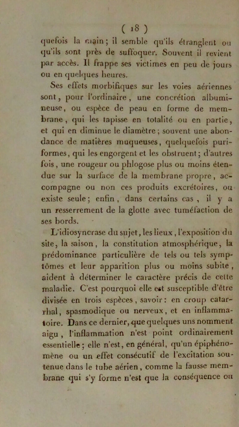 ( >8 ) quefois la main; il semble qu’ils étranglent ou qu'ils sont près de suffoquer. Souvent il revient par accès. Il frappe ses victimes en peu de jours ou en quelques heures. Ses effets morbifiques sur les voies aériennes sont, pour l’ordinaire , une concrétion albumi- neuse, ou espèce de peau en forme de mem- brane, qui les tapisse en totalité ou en partie, et qui en diminue le diamètre ; souvent une abon- dance de matières muqueuses, quelquefois puri- formes, qui les engorgent et les obstruent ; d’autres fois , une rougeur ou phlogose plus ou moins éten- due sur la surface de la membrane propre, ac- compagne ou non ces produits excrétoires, ou existe seule ; enfin , dans certains cas , il y a un resserrement de la glotte avec tuméfaction de ses bords. L’idiosyncrase du sujettes lieux , l’exposition du site, la saison, la constitution atmosphérique, la prédominance particulière de tels ou tels symp- tômes et leur apparition plus ou moins subite , aident à déterminer le caractère précis de celte maladie. C’est pourquoi elle est susceptible d’être divisée en trois espèces , savoir : en croup catar- rhal, spasmodique ou nerveux, et en inflamma- toire. Dans ce dernier, que quelques uns nomment aigu, l’inflammation n’est point ordinairement essentielle; elle n’est, en général, qu’un épiphéno- mène ou un effet consécutif de l’excitation sou- tenue dans le tube aérien, comme la fausse mem- brane qui s’y forme n’est que la conséquence ou