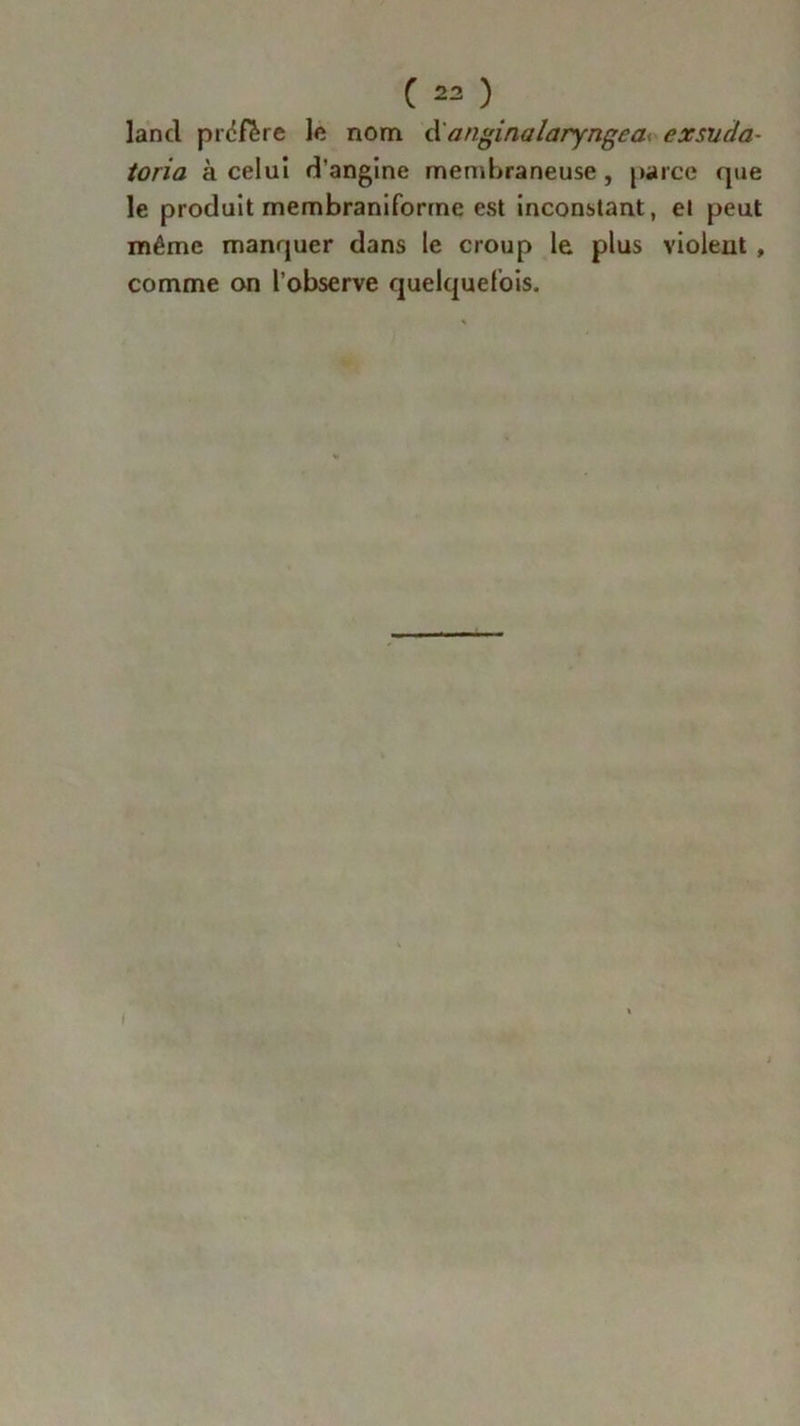 lancl préfère le nom <X angina laryngé a<. exsuda- toria à celui d’angine membraneuse, parce que le produit membraniforme est inconstant, et peut même manquer dans le croup le plus violent , comme on l’observe quelquefois. i