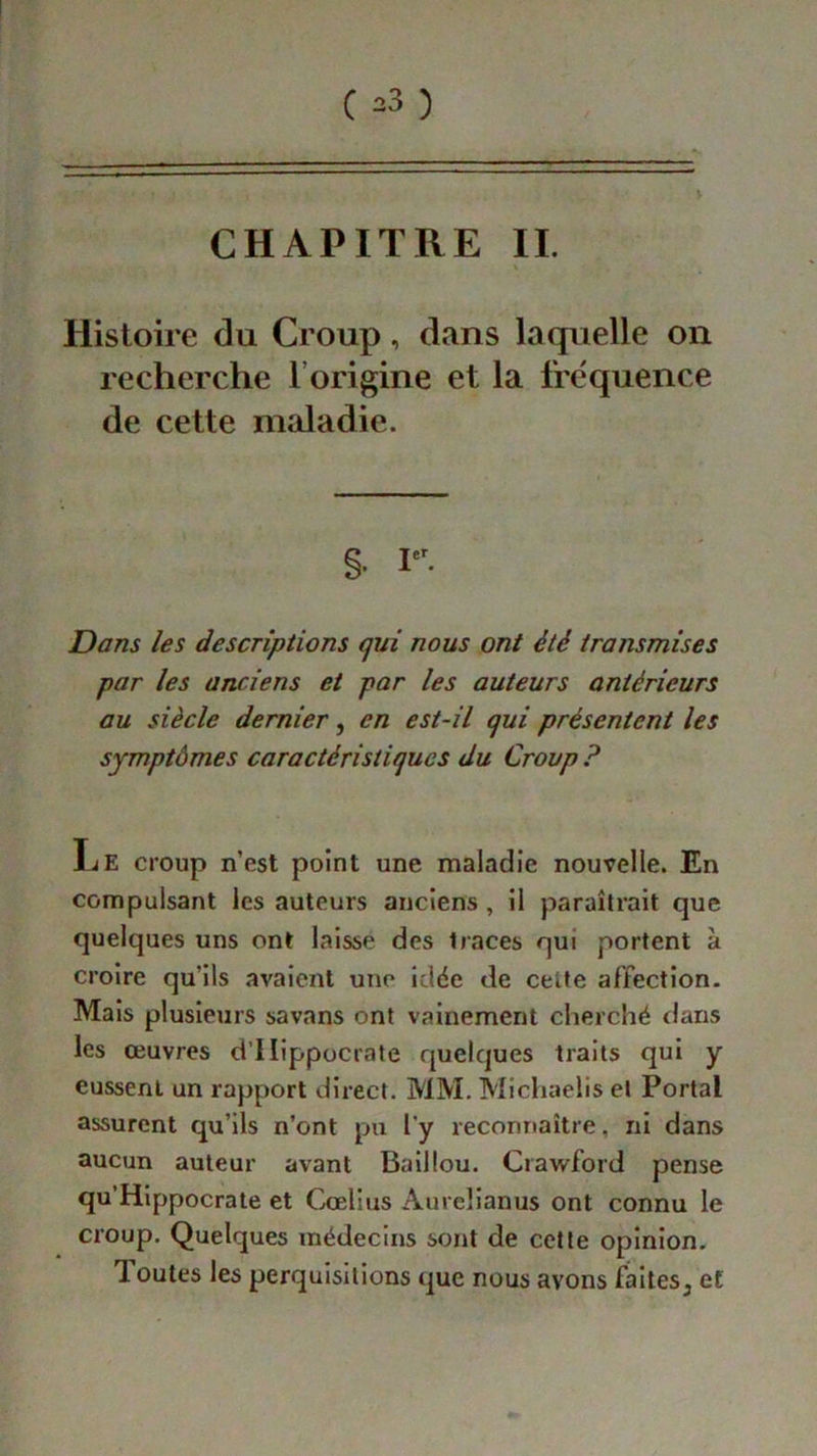 CHAPITRE IL Histoire du Croup, dans laquelle on recherche 1 origine et la fréquence de cette maladie. ç Ier Dans les descriptions qui nous ont été transmises par les anciens et par les auteurs antérieurs au siècle dernier, en est-il qui présentent les symptômes caractéristiques du Croup ? Le croup n’est point une maladie nouvelle. En compulsant les auteurs anciens, il paraîtrait que quelques uns ont laissé des traces qui portent à croire qu’ils avaient une idée de cette affection. Mais plusieurs savans ont vainement cherché flans les œuvres d’IIippocrate quelques traits qui y eussent un rapport direct. MM. Michaelis et Portai assurent qu’ils n’ont pu l’y reconnaître, ni dans aucun auteur avant Bail tou. Crawford pense qu’Hippocrate et Cœlius Aureîianus ont connu le croup. Quelques médecins sont de cette opinion, doutes les perquisitions que nous avons faites 3 et